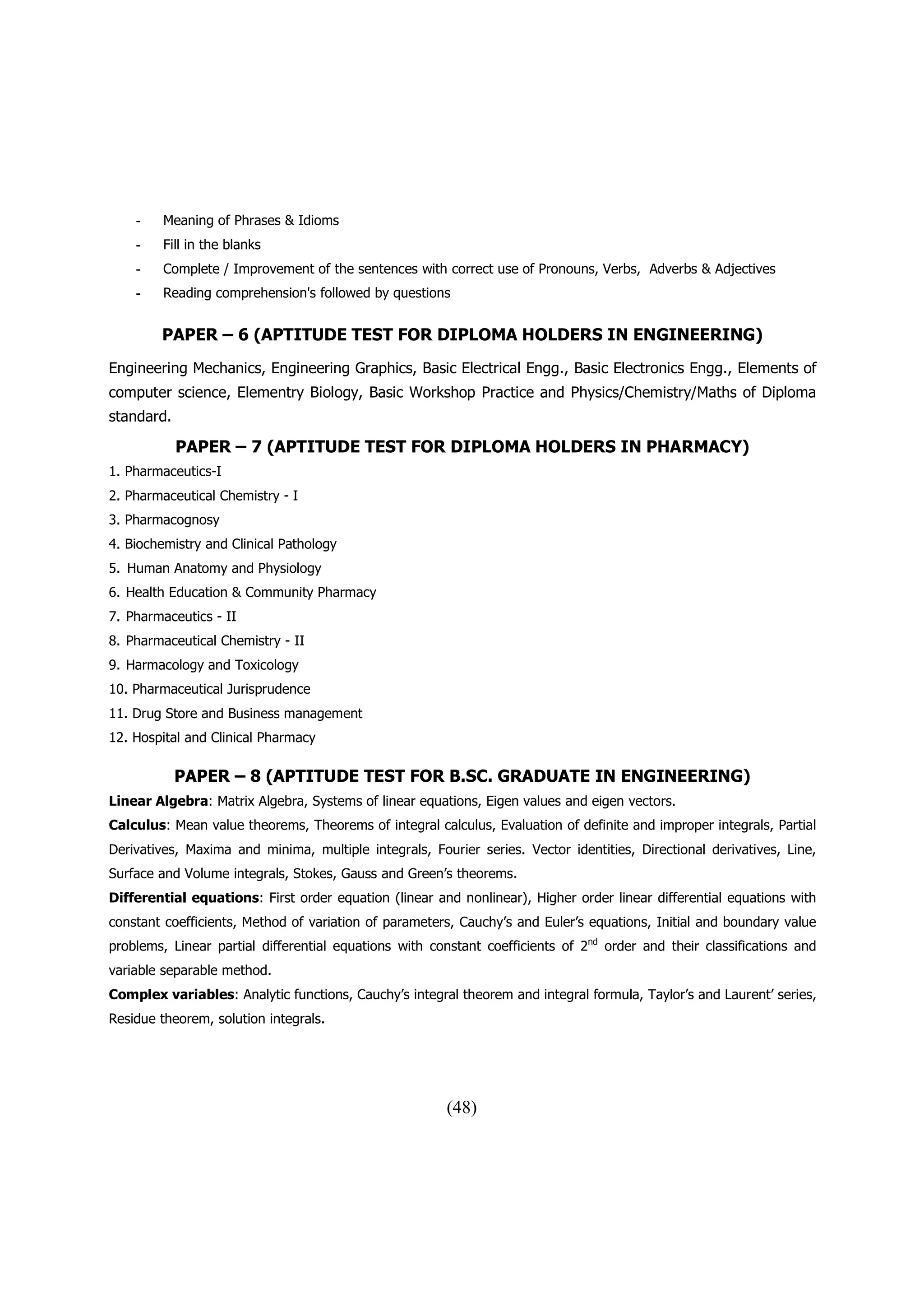 -    Meaning of Phrases & Idioms
    -    Fill in the blanks
    -    Complete / Improvement of the sentences with correct use of Pronouns, Verbs, Adverbs & Adjectives
    -    Reading comprehension's followed by questions


        PAPER – 6 (APTITUDE TEST FOR DIPLOMA HOLDERS IN ENGINEERING)
Engineering Mechanics, Engineering Graphics, Basic Electrical Engg., Basic Electronics Engg., Elements of
computer science, Elementry Biology, Basic Workshop Practice and Physics/Chemistry/Maths of Diploma
standard.

            PAPER – 7 (APTITUDE TEST FOR DIPLOMA HOLDERS IN PHARMACY)
1. Pharmaceutics-I
2. Pharmaceutical Chemistry - I
3. Pharmacognosy
4. Biochemistry and Clinical Pathology
5. Human Anatomy and Physiology
6. Health Education & Community Pharmacy
7. Pharmaceutics - II
8. Pharmaceutical Chemistry - II
9. Harmacology and Toxicology
10. Pharmaceutical Jurisprudence
11. Drug Store and Business management
12. Hospital and Clinical Pharmacy

            PAPER – 8 (APTITUDE TEST FOR B.SC. GRADUATE IN ENGINEERING)
Linear Algebra: Matrix Algebra, Systems of linear equations, Eigen values and eigen vectors.
Calculus: Mean value theorems, Theorems of integral calculus, Evaluation of definite and improper integrals, Partial
Derivatives, Maxima and minima, multiple integrals, Fourier series. Vector identities, Directional derivatives, Line,
Surface and Volume integrals, Stokes, Gauss and Green’s theorems.
Differential equations: First order equation (linear and nonlinear), Higher order linear differential equations with
constant coefficients, Method of variation of parameters, Cauchy’s and Euler’s equations, Initial and boundary value
problems, Linear partial differential equations with constant coefficients of 2nd order and their classifications and
variable separable method.
Complex variables: Analytic functions, Cauchy’s integral theorem and integral formula, Taylor’s and Laurent’ series,
Residue theorem, solution integrals.




                                                       (48)
 