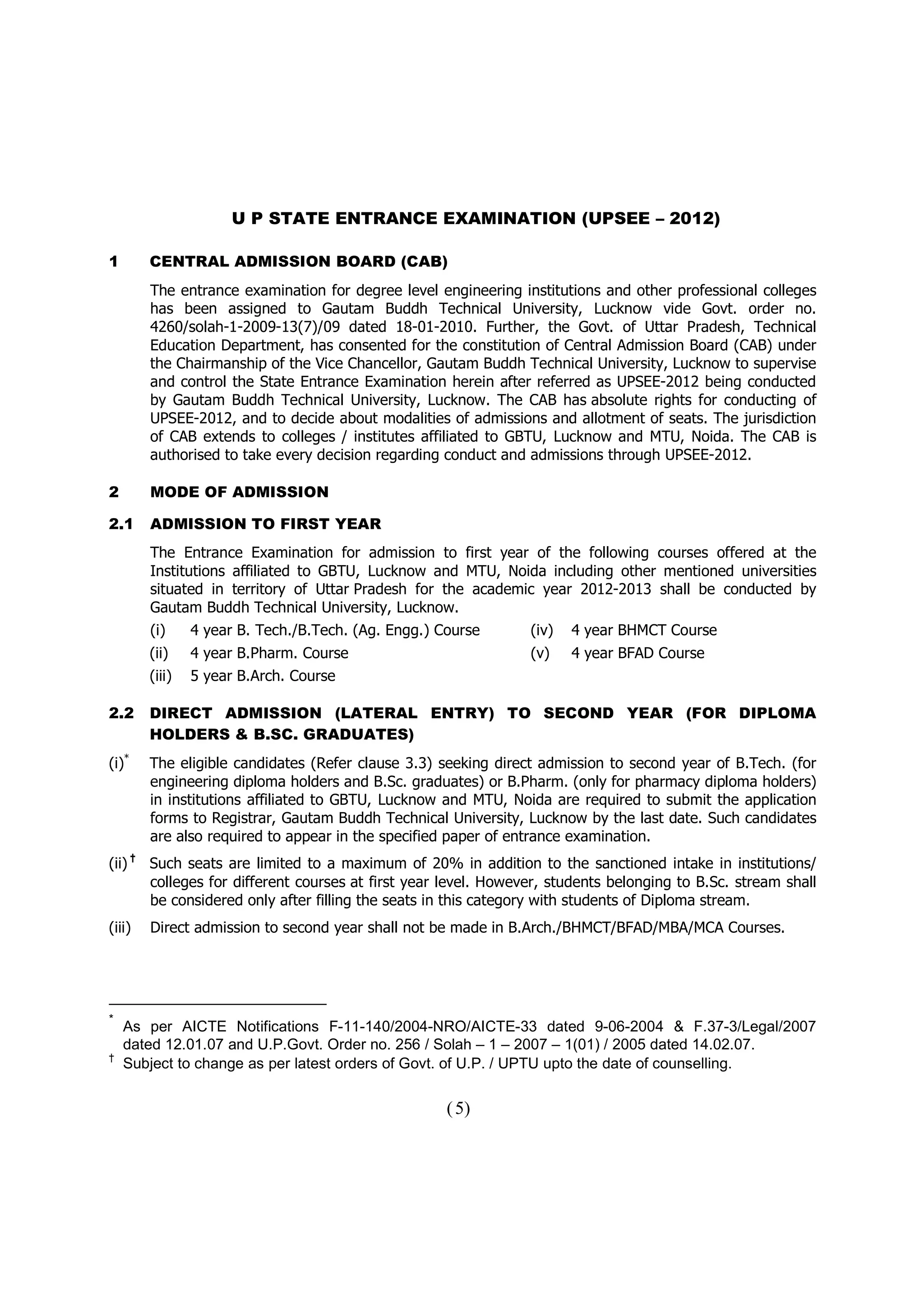 U P STATE ENTRANCE EXAMINATION (UPSEE – 2012)

1          CENTRAL ADMISSION BOARD (CAB)
           The entrance examination for degree level engineering institutions and other professional colleges
           has been assigned to Gautam Buddh Technical University, Lucknow vide Govt. order no.
           4260/solah-1-2009-13(7)/09 dated 18-01-2010. Further, the Govt. of Uttar Pradesh, Technical
           Education Department, has consented for the constitution of Central Admission Board (CAB) under
           the Chairmanship of the Vice Chancellor, Gautam Buddh Technical University, Lucknow to supervise
           and control the State Entrance Examination herein after referred as UPSEE-2012 being conducted
           by Gautam Buddh Technical University, Lucknow. The CAB has absolute rights for conducting of
           UPSEE-2012, and to decide about modalities of admissions and allotment of seats. The jurisdiction
           of CAB extends to colleges / institutes affiliated to GBTU, Lucknow and MTU, Noida. The CAB is
           authorised to take every decision regarding conduct and admissions through UPSEE-2012.

2          MODE OF ADMISSION

2.1        ADMISSION TO FIRST YEAR
           The Entrance Examination for admission to first year of the following courses offered at the
           Institutions affiliated to GBTU, Lucknow and MTU, Noida including other mentioned universities
           situated in territory of Uttar Pradesh for the academic year 2012-2013 shall be conducted by
           Gautam Buddh Technical University, Lucknow.
           (i)     4 year B. Tech./B.Tech. (Ag. Engg.) Course       (iv)   4 year BHMCT Course
           (ii)    4 year B.Pharm. Course                           (v)    4 year BFAD Course
           (iii)   5 year B.Arch. Course

2.2        DIRECT ADMISSION (LATERAL ENTRY) TO SECOND YEAR (FOR DIPLOMA
           HOLDERS & B.SC. GRADUATES)
(i)*       The eligible candidates (Refer clause 3.3) seeking direct admission to second year of B.Tech. (for
           engineering diploma holders and B.Sc. graduates) or B.Pharm. (only for pharmacy diploma holders)
           in institutions affiliated to GBTU, Lucknow and MTU, Noida are required to submit the application
           forms to Registrar, Gautam Buddh Technical University, Lucknow by the last date. Such candidates
           are also required to appear in the specified paper of entrance examination.
       †
(ii)       Such seats are limited to a maximum of 20% in addition to the sanctioned intake in institutions/
           colleges for different courses at first year level. However, students belonging to B.Sc. stream shall
           be considered only after filling the seats in this category with students of Diploma stream.
(iii)      Direct admission to second year shall not be made in B.Arch./BHMCT/BFAD/MBA/MCA Courses.




*
    As per AICTE Notifications F-11-140/2004-NRO/AICTE-33 dated 9-06-2004 & F.37-3/Legal/2007
    dated 12.01.07 and U.P.Govt. Order no. 256 / Solah – 1 – 2007 – 1(01) / 2005 dated 14.02.07.
†
    Subject to change as per latest orders of Govt. of U.P. / UPTU upto the date of counselling.


                                                        ( 5)
 