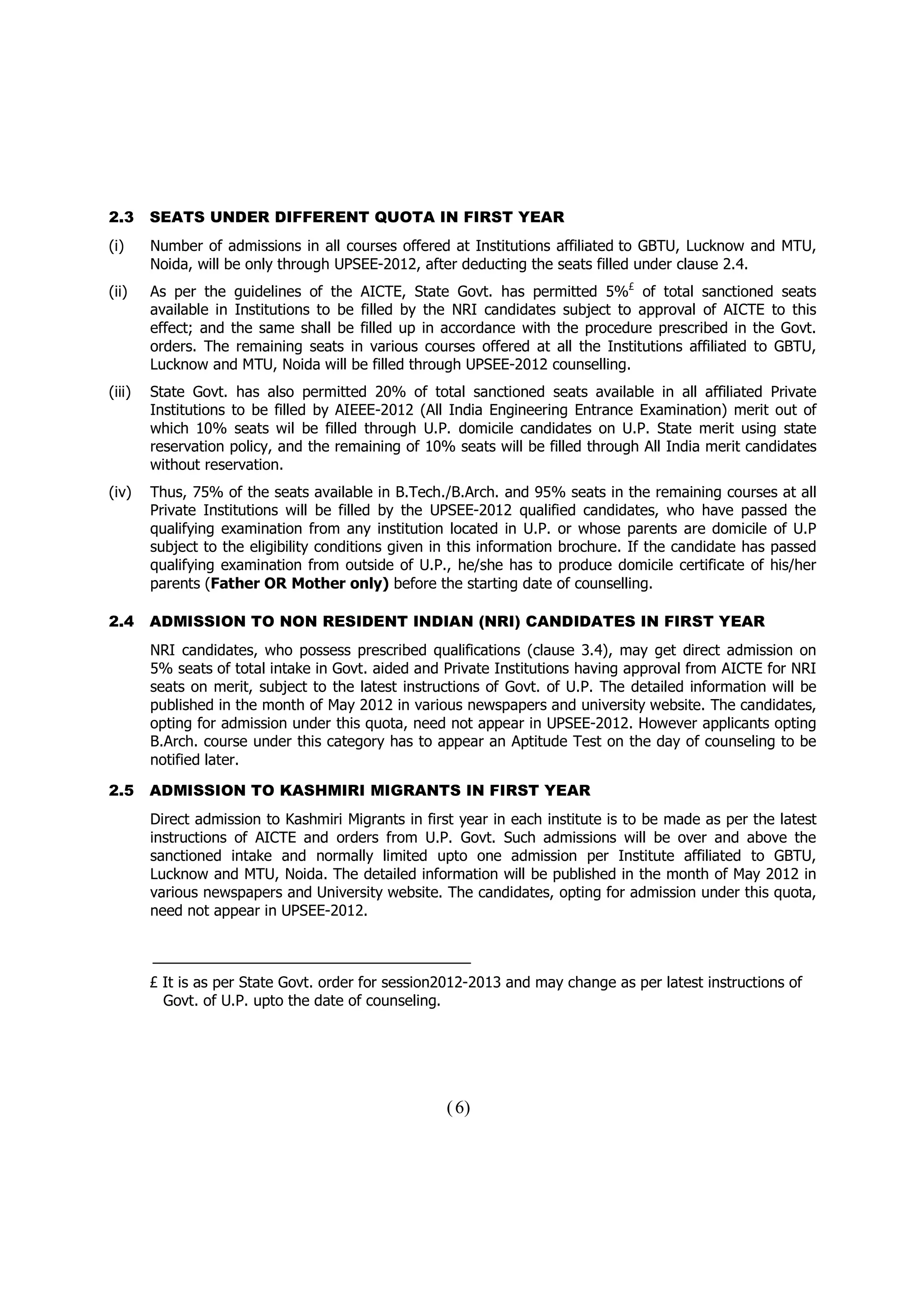 2.3     SEATS UNDER DIFFERENT QUOTA IN FIRST YEAR
(i)     Number of admissions in all courses offered at Institutions affiliated to GBTU, Lucknow and MTU,
        Noida, will be only through UPSEE-2012, after deducting the seats filled under clause 2.4.
(ii)    As per the guidelines of the AICTE, State Govt. has permitted 5%£ of total sanctioned seats
        available in Institutions to be filled by the NRI candidates subject to approval of AICTE to this
        effect; and the same shall be filled up in accordance with the procedure prescribed in the Govt.
        orders. The remaining seats in various courses offered at all the Institutions affiliated to GBTU,
        Lucknow and MTU, Noida will be filled through UPSEE-2012 counselling.
(iii)   State Govt. has also permitted 20% of total sanctioned seats available in all affiliated Private
        Institutions to be filled by AIEEE-2012 (All India Engineering Entrance Examination) merit out of
        which 10% seats wil be filled through U.P. domicile candidates on U.P. State merit using state
        reservation policy, and the remaining of 10% seats will be filled through All India merit candidates
        without reservation.
(iv)    Thus, 75% of the seats available in B.Tech./B.Arch. and 95% seats in the remaining courses at all
        Private Institutions will be filled by the UPSEE-2012 qualified candidates, who have passed the
        qualifying examination from any institution located in U.P. or whose parents are domicile of U.P
        subject to the eligibility conditions given in this information brochure. If the candidate has passed
        qualifying examination from outside of U.P., he/she has to produce domicile certificate of his/her
        parents (Father OR Mother only) before the starting date of counselling.

2.4     ADMISSION TO NON RESIDENT INDIAN (NRI) CANDIDATES IN FIRST YEAR
        NRI candidates, who possess prescribed qualifications (clause 3.4), may get direct admission on
        5% seats of total intake in Govt. aided and Private Institutions having approval from AICTE for NRI
        seats on merit, subject to the latest instructions of Govt. of U.P. The detailed information will be
        published in the month of May 2012 in various newspapers and university website. The candidates,
        opting for admission under this quota, need not appear in UPSEE-2012. However applicants opting
        B.Arch. course under this category has to appear an Aptitude Test on the day of counseling to be
        notified later.

2.5     ADMISSION TO KASHMIRI MIGRANTS IN FIRST YEAR
        Direct admission to Kashmiri Migrants in first year in each institute is to be made as per the latest
        instructions of AICTE and orders from U.P. Govt. Such admissions will be over and above the
        sanctioned intake and normally limited upto one admission per Institute affiliated to GBTU,
        Lucknow and MTU, Noida. The detailed information will be published in the month of May 2012 in
        various newspapers and University website. The candidates, opting for admission under this quota,
        need not appear in UPSEE-2012.



        £ It is as per State Govt. order for session2012-2013 and may change as per latest instructions of
          Govt. of U.P. upto the date of counseling.




                                                    ( 6)
 