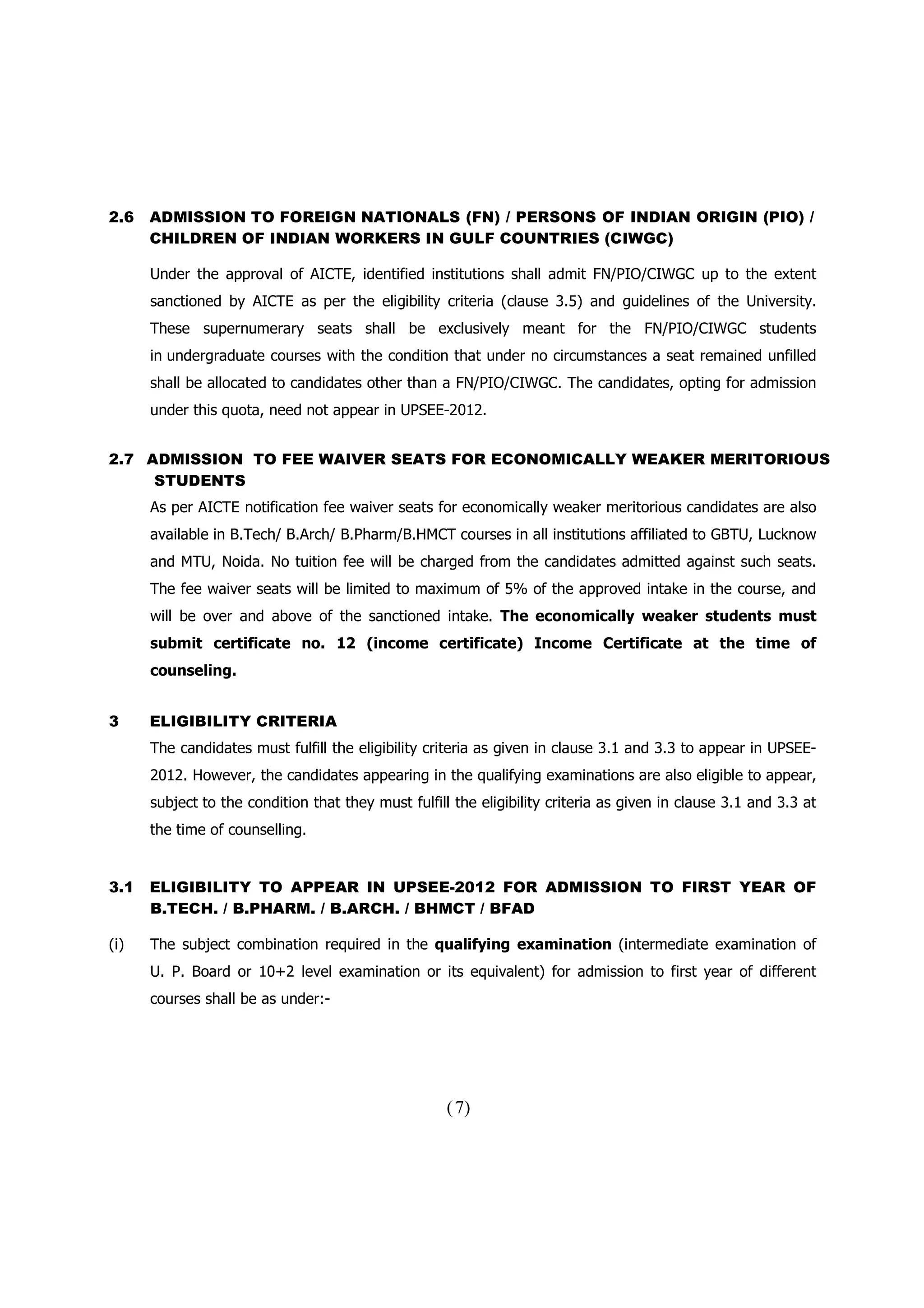 2.6   ADMISSION TO FOREIGN NATIONALS (FN) / PERSONS OF INDIAN ORIGIN (PIO) /
      CHILDREN OF INDIAN WORKERS IN GULF COUNTRIES (CIWGC)

      Under the approval of AICTE, identified institutions shall admit FN/PIO/CIWGC up to the extent
      sanctioned by AICTE as per the eligibility criteria (clause 3.5) and guidelines of the University.
      These supernumerary seats shall be exclusively meant for the FN/PIO/CIWGC students
      in undergraduate courses with the condition that under no circumstances a seat remained unfilled
      shall be allocated to candidates other than a FN/PIO/CIWGC. The candidates, opting for admission
      under this quota, need not appear in UPSEE-2012.


2.7 ADMISSION TO FEE WAIVER SEATS FOR ECONOMICALLY WEAKER MERITORIOUS
     STUDENTS
      As per AICTE notification fee waiver seats for economically weaker meritorious candidates are also
      available in B.Tech/ B.Arch/ B.Pharm/B.HMCT courses in all institutions affiliated to GBTU, Lucknow
      and MTU, Noida. No tuition fee will be charged from the candidates admitted against such seats.
      The fee waiver seats will be limited to maximum of 5% of the approved intake in the course, and
      will be over and above of the sanctioned intake. The economically weaker students must
      submit certificate no. 12 (income certificate) Income Certificate at the time of
      counseling.


3     ELIGIBILITY CRITERIA
      The candidates must fulfill the eligibility criteria as given in clause 3.1 and 3.3 to appear in UPSEE-
      2012. However, the candidates appearing in the qualifying examinations are also eligible to appear,
      subject to the condition that they must fulfill the eligibility criteria as given in clause 3.1 and 3.3 at
      the time of counselling.


3.1   ELIGIBILITY TO APPEAR IN UPSEE-2012 FOR ADMISSION TO FIRST YEAR OF
      B.TECH. / B.PHARM. / B.ARCH. / BHMCT / BFAD

(i)   The subject combination required in the qualifying examination (intermediate examination of
      U. P. Board or 10+2 level examination or its equivalent) for admission to first year of different
      courses shall be as under:-




                                                     ( 7)
 