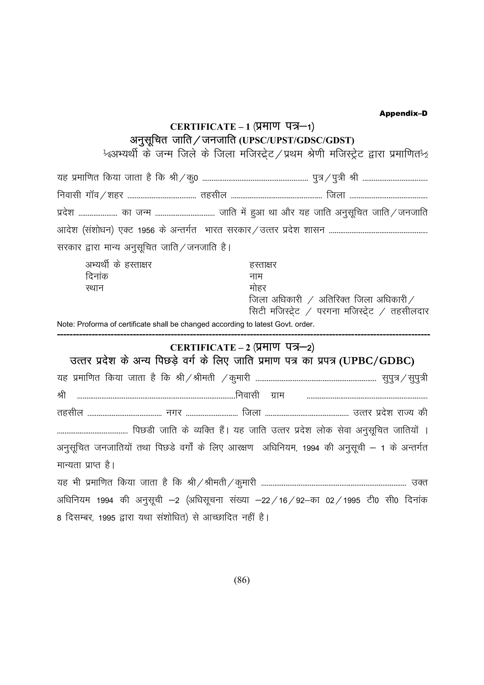 Appendix–D
                                                                              i=&
                                                      CERTIFICATE – 1 ¼izek.k i=&1½
                         vuqlfprw                     tkfr@tutkfr
                                                      tkfr@tutkfr (UPSC/UPST/GDSC/GDST)
                     ¼vH;FkhZ ds tUe ftys ds ftyk eftLV~zV@izFke Js.kh eftLVªV }kjk izekf.kr½
                                                         s                   s
;g izekf.kr fd;k tkrk gS fd Jh@dq0 --------------------------------------------------------- iq=@iq=h Jh -----------------------------------
fuoklh xkWao@'kgj ------------------------------------- rglhy ------------------------------------------------- ftyk ------------------------------------------
izn'k --------------------- dk tUe -------------------------------- tkfr esa gqvk Fkk vkSj ;g tkfr vuqlfpr tkfr@tutkfr
   s                                                                                                   w
vkns'k ¼la'kks/ku½ ,DV 1956 ds vUrxZr Hkkjr ljdkj@mRrj izn'k 'kklu -----------------------------------------------------
                                                          s
ljdkj }kjk ekU; vuqlfpr tkfr@tutkfr gSA
                    w
            vH;FkhZ ds gLrk{kj                                                               gLrk{kj
            fnukad                                                                           uke
            LFkku                                                                            eksgj
                                                                                             ftyk vf/kdkjh @ vfrfjDr ftyk vf/kdkjh@
                                                                                             flVh eftLV~V @ ijxuk eftLV~V @ rglhynkj
                                                                                                        zs              zs
Note: Proforma of certificate shall be changed according to latest Govt. order.
----------------------------------------------------------------------------------------------------------------------
                                    CERTIFICATE – 2 ¼izek.k i=&2½
     mRrj izn'k ds vU; fiNMs+ oxZ ds fy, tkfr izek.k i= dk izi= (UPBC/GDBC)
             s
;g izekf.kr fd;k tkrk gS fd Jh@Jherh @dqekjh ----------------------------------------------------------------- lqiq=@lqiq=h
Jh      -------------------------------------------------------------------------------------fuoklh   xzke   -----------------------------------------------------------------
rglhy ---------------------------------------- uxj ---------------------------- ftyk --------------------------------------------- mRrj izn'k jkT; dh
                                                                                                                                           s
-------------------------------------- fiNMh tkfr ds O;fDr gSA ;g tkfr mRrj izn'k yksd lsok vuqlfpr tkfr;ksa A
                                                             a                 s                w
vuqlfpr tutkfr;ksa rFkk fiNMs oxksZa ds fy, vkj{k.k vf/kfu;e] 1994 dh vuqlph & 1 ds vUrxZr
    w                                                                     w
ekU;rk izkIr gSA
;g Hkh izekf.kr fd;k tkrk gS fd Jh@Jherh@dqekjh ------------------------------------------------------------------------------ mDr
vf/kfu;e 1994 dh vuqlph &2 ¼vf/klwpuk la[;k &22@16@92&dk 02@1995 Vh0 lh0 fnukad
                     w
8 fnlEcj] 1995 }kjk ;Fkk la'kksf/kr½ ls vkPNkfnr ugha gSA




                                                                                      (86)
 