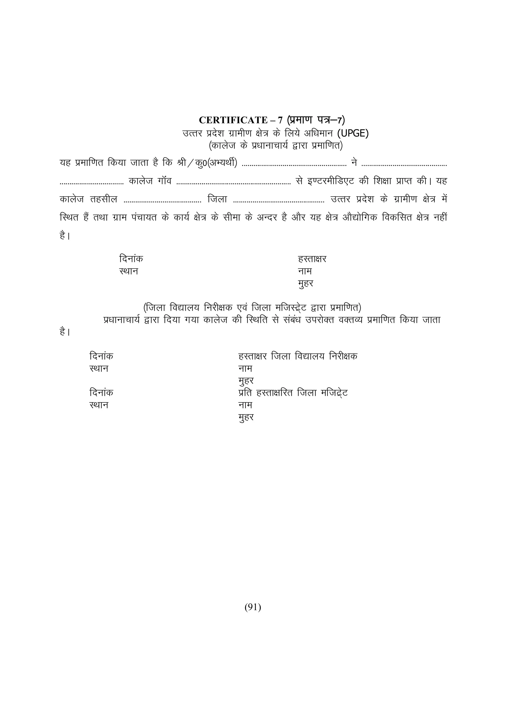 CERTIFICATE – 7 ¼izek.k                      i=&7½
                             mRrj izn'k xzkeh.k {ks= ds fy;s vf/keku (UPGE)
                                     s
                                   ¼dkyst ds iz/kkukpk;Z }kjk izekf.kr½
;g izekf.kr fd;k tkrk gS fd Jh@dq0¼vH;FkhZ½ ------------------------------------------------------ us --------------------------------------------
--------------------------------- dkyst xkWao ----------------------------------------------------------- ls b.VjehfM,V dh f'k{kk izkIr dhA ;g
dkyst rglhy ---------------------------------------- ftyk ----------------------------------------------- mRrj izn'k ds xzzkeh.k {ks= esa
                                                                                                                  s
fLFkr gSa rFkk xzke iapk;r ds dk;Z {ks= ds lhek ds vUnj gS vkSj ;g {ks= vkS|ksfxd fodflr {ks= ugha
gSA
                      fnukad                                                             gLrk{kj
                      LFkku                                                              uke
                                                                                         eqgj

                            ¼ftyk fo|ky; fujh{kd ,oa ftyk eftLV~zV }kjk izekf.kr½
                                                                  s
                iz/kkukpk;Z }kjk fn;k x;k dkyst dh fLFkfr ls lac/k mijksDr oDrO; izekf.kr fd;k tkrk
                                                                a
gSA

           fnukad                                                  gLrk{kj ftyk fo|ky; fujh{kd
           LFkku                                                   uke
                                                                   eqgj
           fnukad                                                  izfr gLrk{kfjr ftyk eftV~V
                                                                                            zs
           LFkku                                                   uke
                                                                   eqgj




                                                                     (91)
 