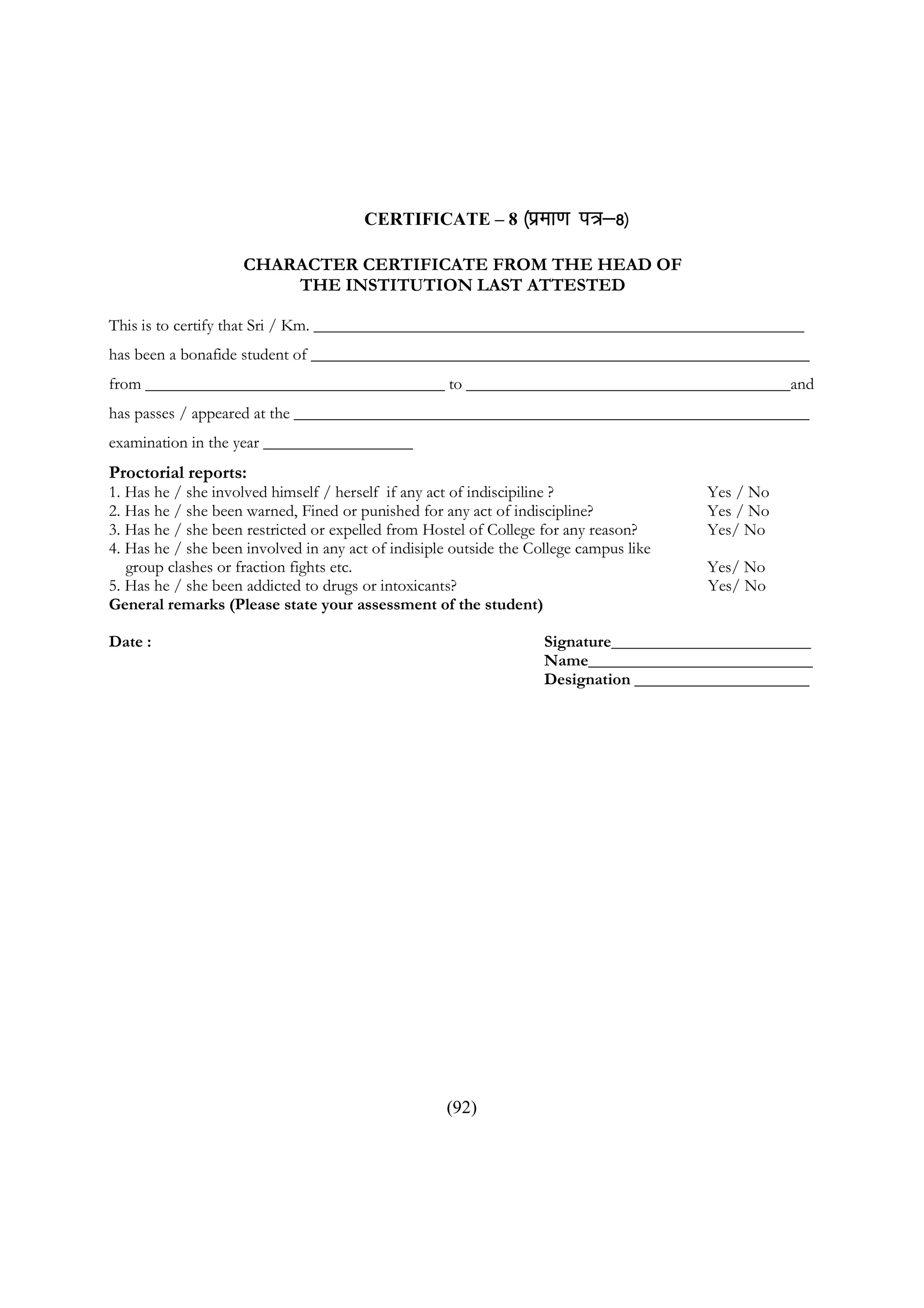 CERTIFICATE – 8 ¼izek.k          i=&8½
                     CHARACTER CERTIFICATE FROM THE HEAD OF
                         THE INSTITUTION LAST ATTESTED

This is to certify that Sri / Km. ___________________________________________________________
has been a bonafide student of ____________________________________________________________
from ____________________________________ to _______________________________________and
has passes / appeared at the ______________________________________________________________
examination in the year __________________
Proctorial reports:
1. Has he / she involved himself / herself if any act of indiscipiline ?                Yes / No
2. Has he / she been warned, Fined or punished for any act of indiscipline?             Yes / No
3. Has he / she been restricted or expelled from Hostel of College for any reason?      Yes/ No
4. Has he / she been involved in any act of indisiple outside the College campus like
   group clashes or fraction fights etc.                                                Yes/ No
5. Has he / she been addicted to drugs or intoxicants?                                  Yes/ No
General remarks (Please state your assessment of the student)

Date :                                                              Signature________________________
                                                                    Name___________________________
                                                                    Designation _____________________




                                                    (92)
 