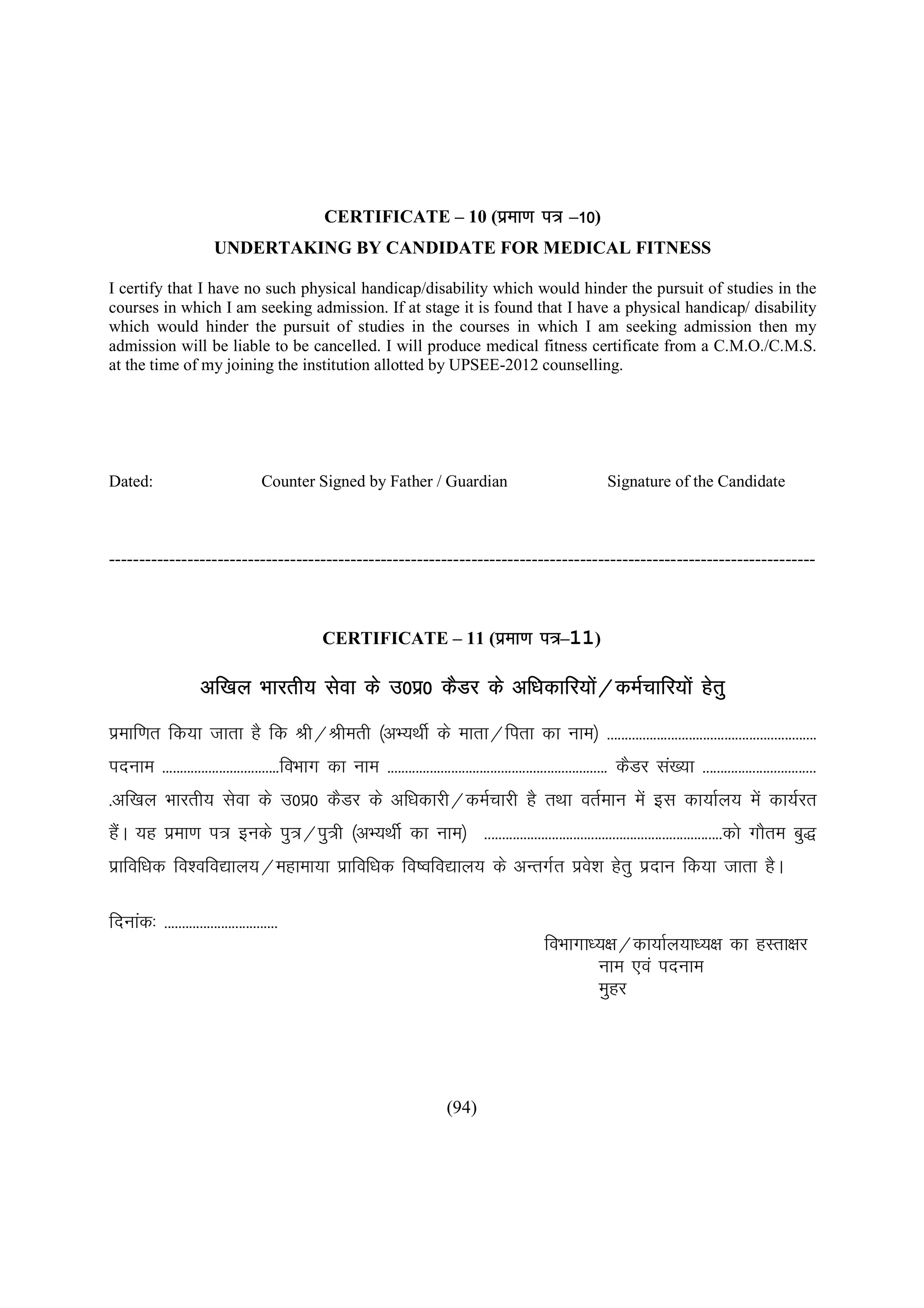 CERTIFICATE – 10 (izek.k i= –10)
                        UNDERTAKING BY CANDIDATE FOR MEDICAL FITNESS

I certify that I have no such physical handicap/disability which would hinder the pursuit of studies in the
courses in which I am seeking admission. If at stage it is found that I have a physical handicap/ disability
which would hinder the pursuit of studies in the courses in which I am seeking admission then my
admission will be liable to be cancelled. I will produce medical fitness certificate from a C.M.O./C.M.S.
at the time of my joining the institution allotted by UPSEE-2012 counselling.




Dated:                              Counter Signed by Father / Guardian                                         Signature of the Candidate



---------------------------------------------------------------------------------------------------------------------



                                               CERTIFICATE – 11 (izek.k i=–11)

                     vf[ky Hkkjrh; lsok ds m0iz0 dSMj ds vf/kdkfj;ks@deZpkfj;ksa gsrq
                                                                    a
izekf.kr fd;k tkrk gS fd Jh@Jherh ¼vH;FkhZ ds ekrk@firk dk uke½ -----------------------------------------------------------
inuke ---------------------------------foHkkx dk uke -------------------------------------------------------------- dSMj la[;k --------------------------------
-vf[ky Hkkjrh; lsok ds m0iz0 dSMj ds vf/kdkjh@deZpkjh gS rFkk orZeku esa bl dk;kZy; esa dk;Zjr
gSA ;g izek.k i= buds iq=@iq=h ¼vH;FkhZ dk uke½ -------------------------------------------------------------------dks xkSre cq)
  a
izkfof/kd fo'ofo|ky;@egkek;k izkfof/kd fo’ofo|ky; ds vUrxZr izo'k gsrq iznku fd;k tkrk gSA
                                                               s

fnukad% --------------------------------
                                                                                                 foHkkxk/;{k@dk;kZy;k/;{k dk gLrk{kj
                                                                                                         uke ,oa inuke
                                                                                                         eqgj




                                                                           (94)
 