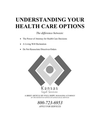 UNDERSTANDING YOUR
HEALTH CARE OPTIONS
The difference between:
 The Power of Attorney for Health Care Decisions
 A Living Will Declaration
 Do Not Resuscitate Directives/Orders
A BRIEF ARTICLE BY PAUL SHIPP, MANAGING ATTORNEY
OF THE MANHATTAN OFFICE OF KANSAS LEGAL SERVICES
800-723-6953
APPLY FOR SERVICES
 