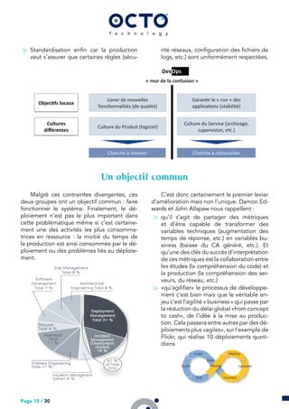 > Standardisation enfin car la production
veut s’assurer que certaines règles (sécu-
rité réseaux, configuration des fichiers de
logs, etc.) sont uniformément respectées.
Un objectif commun
Malgré ces contraintes divergentes, ces
deux groupes ont un objectif commun : faire
fonctionner le système. Finalement, le dé-
ploiement n’est pas le plus important dans
cette problématique même si c’est certaine-
ment une des activités les plus consomma-
trices en ressource : la moitié du temps de
la production est ainsi consommée par le dé-
ploiement ou des problèmes liés au déploie-
ment.
C’est donc certainement le premier levier
d’amélioration mais non l’unique. Damon Ed-
wards et John Allspaw nous rappellent :
> qu’il s’agit de partager des métriques
et d’être capable de transformer des
variables techniques (augmentation des
temps de réponse, etc.) en variables bu-
siness (baisse du CA généré, etc.). Et
qu’une des clés du succès d’interprétation
de ces métriques est la collaboration entre
les études (la compréhension du code) et
la production (la compréhension des ser-
veurs, du réseau, etc.)
> «qu’agilifier» le processus de développe-
ment c’est bien mais que le véritable en-
jeu c’est l’agilité « business » qui passe par
la réduction du délai global «from concept
to cash», de l’idée à la mise au produc-
tion. Cela passera entre autres par des dé-
ploiements plus «agiles», sur l’exemple de
Flickr, qui réalise 10 déploiements quoti-
diens
Page 10 / 30
 