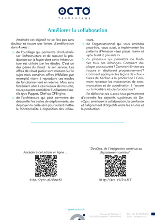 Améliorer la collaboration
Atteindre cet objectif ne se fera pas sans
douleur et trouve des leviers d’amélioration
dans 4 axes :
> de l’outillage qui permettra d’industriali-
ser l’infrastructure et de rassurer la pro-
duction sur la façon dont cette infrastruc-
ture est utilisée par les études. C’est un
des gènes du cloud : le self service. Les
offres de cloud public sont matures sur le
sujet mais certaines offres (VMWare par
exemple) visent à reproduire ces modes
de fonctionnement en interne. Mais sans
forcément aller à ces niveaux de maturité,
nous pouvons considérer l’utilisation d’ou-
tils type Puppet, Chef ou CFEngine.
> de l’architecture qui peut permettre de
décorréler les cycles de déploiements, de
déployer du code sans pour autant mettre
la fonctionnalité à disposition des utilisa-
teurs.
> de l’organisationnel qui vous amènera
peut-être, vous aussi, à implémenter les
patterns d’Amazon «two pizzas team» et
«you build it, you run it»
> du processus qui permettra de fluidi-
fier tous ces échanges. Comment dé-
ployer plus souvent ? Comment limiter ses
risques en déployant progressivement ?
Comment appliquer les leçons de « flux »
tirées de Kanban à la production ? Com-
ment repenser les mécanismes de com-
munication et de coordination à l’œuvre
sur la frontière études/production ?
En définitive ces 4 axes nous permettront
d’atteindre les objectifs supérieurs de De-
vOps : améliorer la collaboration, la confiance
et l’alignement d’objectifs entre les études et
la production.
Accéder à cet article en ligne ...
http://goo.gl/QwusM2
"DevOps, de l’intégration continue au
déploiement continu"
http://goo.gl/Ot1NtT
 