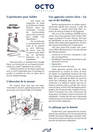 Expérimenter pour Valider
Une partie de
l’approche se base
sur le Minimum Viable
Product. Quel est
l’ensemble minimal
de fonctionnalités
que je dois construire
pour valider mes
hypothèses ?
On ne parle pas
ici nécessairement de
code et de produit
au sens technique
du terme, mais de
n’importe quel effort
qui va permettre
d’avancer sur ces
hypothèses.
Cela peut être un questionnaire Google
Docs, une mailing list ou une fausse fonction-
nalité pour tester l’appétence du marché.
L’expérimentation et les leçons associées
sont un actif inestimable pour le pilotage du
produit et justifient la mise en place de la
boucle d’apprentissage.
L’obsession de la mesure
On imagine donc bien que ces expé-
rimentations doivent systématiquement être
suivies par une mesure fiable et complète.
Une approche centrée client – Go
out of the building
Vérifier qualitativement et valider quanti-
tativement signifie bien souvent « sortir de
l’immeuble », comme dirait Bob Dorf, co-
auteur du fameux 4 Steps to the Epiphany.
«Go out of the building» (GOOB) est au
centre des préoccupations des Product Ma-
nagers pratiquant le Lean Startup. Tant que
les hypothèses ne sont pas confrontées à la
réalité, elles restent des suppositions. Et donc
des risques potentiels pour l’organisation.
«No plan resist first contact with custo-
mers» (Steve Blank) est ainsi l’une des devises
des équipes produit :
> Construire le minimum nécessaire à vali-
der une hypothèse ;
> GOOB (de l’interview en face à face au dé-
ploiement continu) ;
> Apprendre ;
> Construire et ainsi de suite.
Cette approche permet ainsi de rester
constamment au contact du client, et donc
de valider les hypothèses business (les dol-
lars). Zappos, géant US de la chaussure sur le
Web, est un exemple de MVP mis entre les
mains des utilisateurs réels très tôt. Pour se
confronter à la réalité et valider que les uti-
lisateurs seraient prêts à acheter des chaus-
sures en ligne, le futur CEO de Zappos photo-
graphia les chaussures des magasins locaux,
créant l’inventaire d’un site e-commerce de
toute pièce. Ce faisant, et sans construire une
cathédrale, il valida très tôt que la demande
existait et que la construction d’un tel produit
pouvait s’avérer gagnante.
Le pilotage par la donnée
Evidemment, pour apprendre du compor-
tement des utilisateurs lors de ces sessions de
GOOB, les Product Managers récoltent méti-
culeusement de la donnée qui leur permet de
prendre les décisions adéquates.
Page 13 / 30
 