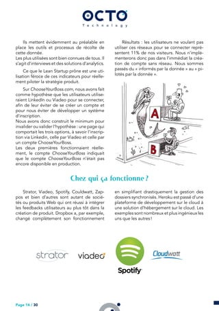 Ils mettent évidemment au préalable en
place les outils et processus de récolte de
cette donnée.
Les plus utilisées sont bien connues de tous. Il
s’agit d’interviews et des solutions d’analytics.
Ce que le Lean Startup prône est une uti-
lisation féroce de ces indicateurs pour réelle-
ment piloter la stratégie produit.
Sur ChooseYourBoss.com, nous avons fait
comme hypothèse que les utilisateurs utilise-
raient LinkedIn ou Viadeo pour se connecter,
afin de leur éviter de se créer un compte et
pour nous éviter de développer un système
d’inscription.
Nous avons donc construit le minimum pour
invalider ou valider l’hypothèse : une page qui
comportait les trois options, à savoir l’inscrip-
tion via Linkedin, celle par Viadeo et celle par
un compte ChooseYourBoss.
Les deux premières fonctionnaient réelle-
ment, le compte ChooseYourBoss indiquait
que le compte ChooseYourBoss n’était pas
encore disponible en production.
Résultats : les utilisateurs ne voulant pas
utiliser ces réseaux pour se connecter repré-
sentent 11% de nos visiteurs. Nous n’implé-
menterons donc pas dans l’immédiat la créa-
tion de compte sans réseau. Nous sommes
passés du « informés par la donnée » au « pi-
lotés par la donnée ».
Chez qui ça fonctionne ?
Strator, Viadeo, Spotify, Couldwatt, Zap-
pos et bien d’autres sont autant de socié-
tés ou produits Web qui ont réussi à intégrer
les feedbacks utilisateurs au plus tôt dans la
création de produit. Dropbox a, par exemple,
changé complètement son fonctionnement
en simplifiant drastiquement la gestion des
dossiers synchronisés. Heroku est passé d’une
plateforme de développement sur le cloud à
une solution d’hébergement sur le cloud. Les
exemples sont nombreux et plus ingénieux les
uns que les autres !
Page 14 / 30
 