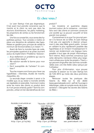 Et chez vous ?
Le Lean Startup n’est pas dogmatique.
C’est avant tout prendre conscience que le
marché et le client ne sont pas dans les
réunions d’architecture, les plans marketing,
les projections de ventes ou les fonctionnali-
tés clés.
Une fois ce constat fait, vous verrez des hy-
pothèses partout. Tout consiste à mettre en
place une discipline de validation des hypo-
thèses en gardant pour principe de valider le
minimum de fonctionnalités à un instant "t".
Avant de faire la moindre ligne de code,
les principales questions à se poser tournent
autour du triplet Client / Problème / Solution :
> Ai-je réellement un problème qui vaut la
peine d’être résolu ?
> Ma solution est-elle la bonne pour mon
client ?
> Est-il susceptible de l’acheter ? A com-
bien ?
Tous les moyens sont bons pour lever ces
hypothèses : interviews, études de marché,
maquettes, etc.
La seconde étape consiste à savoir si le
modèle que j’ai pu tester à moindre échelle
est répétable et extensible. Comment mettre
entre les mains des clients un produit dont
ils n’ont jamais entendu parler ? Vont-ils com-
prendre, utiliser et tirer des bénéfices de mon
produit ?
Les troisième et quatrième étapes
tournent autour de la croissance : comment
faire venir des clients et comment construire
une société qui va pouvoir accueillir et faire
grandir mon produit.
Contrairement à ce que l’on pourrait pen-
ser à la lecture de ce billet, le Lean Startup
n’est pas une approche à réserver unique-
ment à des sites Web grand public. Innover
en validant le plus rapidement possible des
hypothèses et en limitant l’investissement fi-
nancier est évidemment une logique trans-
posable à tout type de projet informatique,
fût-il interne. Nous sommes convaincus que
cette démarche mériterait d’être plus large-
ment utilisée pour éviter les projets « Titanic »
qui peuvent engouffrer des sommes considé-
rables avec une très faible valeur perçue par
l’utilisateur
Pour plus d’information, vous pouvez
consulter la session sur le Lean Startup lors
de l’USI 2012 qui traite des deux premières
étapes.
Retrouver toutes les pratiques des
Géants du Web sur le site dédié
(www.geantsduweb.com) : pdf de l’ouvrage à
télécharger, vidéo et compte-rendu de la pré-
sentation « Décrypter les secrets des Géants
du Web »
Accéder à cet article en
ligne ...
http://goo.gl/v4Jakj
"Youtube : USI 2012
Lean Startup"
http://goo.gl/BKebya
"Les géants du Web"
www.geantsduweb.com
 