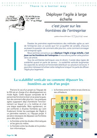 Déployer l’agile à large
échelle
c’est jouer sur les
frontières de l’entreprise
publié en février 2014 dans l’ (suisse)
Passées les premières expérimentations des méthodes agiles au sein
de l’entreprise avec un succès que l’on va qualifier de variable, d’aucuns
se posent la question de comment aller plus loin, voire comment envisager
une entreprise agile.
Nous sommes convaincus que déployer l’Agile à large échelle, c’est
jouer sur les frontières de l’entreprise et nous allons justifier cette position
dans cet article.
Tous les architectes techniques vous le diront, il existe deux types de
scalabilité quand on parle de serveur : la scalabilité verticale (augmenter
les capacités du serveur) et horizontale (distribuer sur plusieurs serveurs). Il
peut être intéressant d’utiliser cette métaphore lorsque l’on parle de diffuser
l’Agile plus largement.
La scalabilité verticale ou comment dépasser les
frontières au sein d’un projet
Prenons le cas d’un projet où l’équipe de
la DSI est en charge d’un développement en
mode Agile. Cette équipe composée de 8
personnes fonctionne bien et se pose la ques-
tion de comment aller plus loin. Les pratiques
agiles supposent déjà d’améliorer l’environ-
nement sur lequel on a la maîtrise et c’est
une étape essentielle. Mais rapidement, on
est confronté à d’autres frontières qui vont
finalement limiter les avantages de l’Agile à
un périmètre restreint, ici, l’équipe projet. Il
est alors nécessaire de dépasser ces frontières
pour aller plus loin.
> la frontière entre les études informatiques
et les gens du métier,
> la frontière entre les études et la produc-
tion informatique,
> la frontière entre le métier et ses clients ou
ses utilisateurs.
Page 16 / 30
 