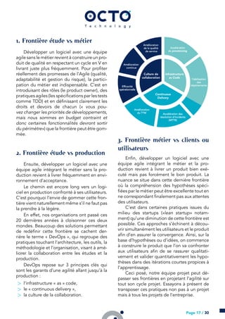 . Frontière étude vs métier
Développer un logiciel avec une équipe
agile sans le métier revient à construire un pro-
duit de qualité en respectant un cycle en V en
livrant juste plus fréquemment. Pour profiter
réellement des promesses de l’Agile (qualité,
adaptabilité et gestion du risque), la partici-
pation du métier est indispensable. C’est en
introduisant des rôles (le product owner), des
pratiques agiles (les spécifications par les tests
comme TDD) et en définissant clairement les
droits et devoirs de chacun (« vous pou-
vez changer les priorités de développements,
mais nous sommes en budget contraint et
donc certaines fonctionnalités devront sortir
du périmètre») que la frontière peut être gom-
mée.
. Frontière étude vs production
Ensuite, développer un logiciel avec une
équipe agile intégrant le métier sans la pro-
duction revient à livrer fréquemment en envi-
ronnement d’acceptance.
Le chemin est encore long vers un logi-
ciel en production confronté à ses utilisateurs.
C’est pourquoi l’envie de gommer cette fron-
tière vient naturellement même s’il ne faut pas
la prendre à la légère.
En effet, nos organisations ont passé ces
20 dernières années à cloisonner ces deux
mondes. Beaucoup des solutions permettant
de redéfinir cette frontière se cachent der-
rière le terme « DevOps », qui regroupe des
pratiques touchant l’architecture, les outils, la
méthodologie et l’organisation, visant à amé-
liorer la collaboration entre les études et la
production.
DevOps repose sur 3 principes clés qui
sont les garants d’une agilité allant jusqu’à la
production :
> l’infrastructure « as » code,
> le « continuous delivery »,
> la culture de la collaboration.
. Frontière métier vs clients ou
utilisateurs
Enfin, développer un logiciel avec une
équipe agile intégrant le métier et la pro-
duction revient à livrer un produit bien exé-
cuté mais pas forcément le bon produit. La
nuance se situe dans cette dernière frontière
où la compréhension des hypothèses spéci-
fiées par le métier peut être excellente tout en
ne correspondant finalement pas aux attentes
des utilisateurs.
C’est dans certaines pratiques issues du
milieu des startups («lean startup» notam-
ment) qu’une diminution de cette frontière est
possible. Ces approches s’échinent à décou-
vrir simultanément les utilisateurs et le produit
afin d’en assurer la convergence. Ainsi, sur la
base d’hypothèses ou d’idées, on commence
à construire le produit que l’on va confronter
aux utilisateurs afin de se rassurer qualitati-
vement et valider quantitativement les hypo-
thèses dans des itérations courtes propices à
l’apprentissage.
Ceci posé, notre équipe projet peut dé-
passer ses frontières en projetant l’agilité sur
tout son cycle projet. Essayons à présent de
transposer ces pratiques non pas à un projet
mais à tous les projets de l’entreprise.
Page 17 / 30
 