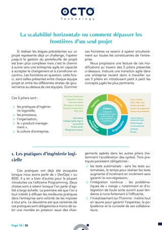 La scalabilité horizontale ou comment dépasser les
frontières d’un seul projet
Si réaliser les étapes précédentes sur un
projet représente déjà un challenge, l’opérer
jusqu’à la gestion du portefeuille de projet
est bien plus complexe mais c’est le chemin
à suivre vers une entreprise agile en capacité
à accepter le changement et à s’améliorer en
continu. Les frontières en question, cette fois-
ci, sont celles présentes entre chaque équipe
projet et entre les différentes strates de gou-
vernance au-dessus de ces équipes. Gommer
ces frontières va revenir à opérer simultané-
ment sur toutes les constituantes de l’entre-
prise.
Nous proposons une lecture de ces mo-
difications au travers des 5 piliers présentés
ci-dessous. Instruire une transition agile dans
une entreprise revient donc à travailler sur
ces 5 piliers en introduisant petit à petit les
concepts jugés les plus pertinents.
Ces 5 piliers sont :
> les pratiques d’ingénie-
rie logicielle,
> les processus,
> l’organisation,
> le « product manage-
ment »,
> la culture d’entreprise.
. Les pratiques d’ingénierie logi-
cielle
Ces pratiques ont déjà été évoquées
lorsque nous avons parlé de « DevOps » ou
BDD. Il y en a bien d’autres pour la plupart
introduites via l’eXtreme Programming. Deux
choses sont à retenir lorsque l’on parle d’agi-
lité à large échelle. La première est que l’on a
tout intérêt à diffuser les meilleures pratiques
dans l’entreprise sans volonté de les imposer
à tout prix. La deuxième est que certaines de
ces pratiques sont obligatoires à moins de su-
bir une montée en pression issue des chan-
gements opérés dans les autres piliers (no-
tamment l’accélération des cycles). Trois pra-
tiques paraissent obligatoires :
> les tests automatisés : sans les tests au-
tomatisés, le temps pour réaliser les tests
augmente d’incrément en incrément sans
garantir la non-régression,
> l’intégration continue : les probléma-
tiques de « merge » notamment et d’in-
tégration de toute sorte auront aussi ten-
dance à nuire fortement à l’efficacité,
> l’investissement sur l’homme : mettre tout
en œuvre pour garantir l’expertise, la po-
lyvalence et la curiosité de ses collabora-
teurs.
Page 18 / 30
 