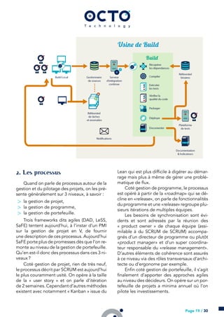 . Les processus
Quand on parle de processus autour de la
gestion et du pilotage des projets, on les pré-
sente généralement sur 3 niveaux, à savoir :
> la gestion de projet,
> la gestion de programme,
> la gestion de portefeuille.
Trois frameworks dits agiles (DAD, LeSS,
SaFE) tentent aujourd’hui, à l’instar d’un PMI
sur la gestion de projet en V, de fournir
une description de ces processus. Aujourd’hui
SaFE porte plus de promesses dès que l’on re-
monte au niveau de la gestion de portefeuille.
Qu’en est-il donc des processus dans ces 3 ni-
veaux ?
Coté gestion de projet, rien de très neuf,
le processus décrit par SCRUM est aujourd’hui
le plus couramment usité. On opère à la taille
de la « user story » et on parle d’itération
de 2 semaines. Cependant d’autres méthodes
existent avec notamment « Kanban » issue du
Lean qui est plus difficile à digérer au démar-
rage mais plus à même de gérer une problé-
matique de flux.
Coté gestion de programme, le processus
est opéré à partir de la «roadmap» qui se dé-
cline en «release», on parle de fonctionnalités
du programme et une «release» regroupe plu-
sieurs itérations de multiples équipes.
Les besoins de synchronisation sont évi-
dents et sont adressés par la réunion des
« product owner » de chaque équipe (assi-
milable à du SCRUM de SCRUM) accompa-
gnés d’un directeur de programme ou plutôt
«product manager» et d’un super coordina-
teur responsable du «release management».
D’autres éléments de cohérence sont assurés
à ce niveau via des rôles transversaux d’archi-
tecte ou d’ergonome par exemple.
Enfin coté gestion de portefeuille, il s’agit
finalement d’apporter des approches agiles
au niveau des décideurs. On opère sur un por-
tefeuille de projets a minima annuel où l’on
pilote les investissements.
Page 19 / 30
 