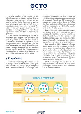 La mise en place d’une gestion de por-
tefeuille avec un processus en flux de type
« Kanban » peut permettre d’avoir une ap-
proche où l’on limite l’encours, et permet
aussi une re-priorisation bimestrielle tout en
restant dans un environnement contraint. Une
méthode de cadrage agressive (maximum 2
mois) est un prérequis afin de pouvoir statuer
rapidement sur l’instruction ou non des pro-
grammes.
Il ne semble finalement pas y avoir de
révolution par rapport aux processus ac-
tuels. Cependant 3 éléments sont notables.
D’abord cela démontre la capacité à opérer
à large échelle avec une approche agile. En-
suite la réduction des temps de cycle est pré-
sente à chaque étage ce qui est en vérité
lourd d’impacts. Enfin, les changements qui
peuvent paraître anodins sont amplifiés par
leurs interactions avec les autres piliers.
. L’organisation
Les transformations potentielles à opérer
côté organisation sont fortement liées au pos-
tulat suivant : une équipe projet comprend
de 5 à 12 collaborateurs. La sociologie a dé-
montré qu’en dessous de 5 un groupe est
trop dépendant des absences et qu’il manque
de créativité. Au-delà de 12 personnes, les
groupes ont tendance à se diviser et l’effica-
cité chute brutalement. Si on respecte ce pos-
tulat, la vraie question est d’identifier quelles
sont les clés de découpage.
La première idée est de regrouper les per-
sonnes sous la forme de «component team»
correspondant soit à un savoir-faire, soit à une
strate d’architecture. Cette organisation at-
teint ses limites lorsque les demandes métier
touchent toutes les équipes de façon inégale
tout en les noyant dans la synchronisation.
Une deuxième idée, appelée «feature
team», va au contraire regrouper toutes les
compétences nécessaires pour adresser une
fonctionnalité même si cela nécessite de tra-
verser toutes les strates d’architecture. Les
risques d’incohérences inhérentes à cette or-
ganisation sont en partie adressés par des
réunions de partage par spécialité appelées
communauté de pratiques.
C’est un mélange de ces deux modes
d’organisation qui est observé dans les entre-
prises agiles avec un ratio de 80/20 entre fea-
ture et component team.
Page 20 / 30
 