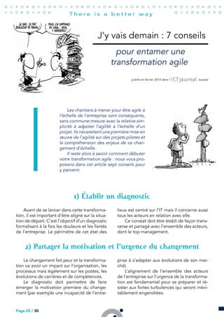 J’y vais demain : 7 conseils
pour entamer une
transformation agile
publié en février 2014 dans l’ (suisse)
Les chantiers à mener pour être agile à
l’échelle de l’entreprise sont conséquents,
sans commune mesure avec la relative sim-
plicité à adpoter l’agilité à l’échelle d’un
projet. Ils nécessitent une première mise en
œuvre de l’agilité sur des projets pilotes et
la compréhension des enjeux de ce chan-
gement d’échelle.
Il reste alors à savoir comment débuter
votre transformation agile : nous vous pro-
posons dans cet article sept conseils pour
y parvenir.
) Établir un diagnostic
Avant de se lancer dans cette transforma-
tion, il est important d’être aligné sur la situa-
tion de départ. C’est l’objectif d’un diagnostic
formalisant à la fois les douleurs et les fiertés
de l’entreprise. Le périmètre de cet état des
lieux est centré sur l’IT mais il concerne aussi
tous les acteurs en relation avec elle.
Ce constat doit être établi de façon trans-
verse et partagé avec l’ensemble des acteurs,
dont le top management.
) Partager la motivation et l’urgence du changement
Le changement fait peur et la transforma-
tion va avoir un impact sur l’organisation, les
processus mais également sur les postes, les
évolutions de carrières et de compétences.
Le diagnostic doit permettre de faire
émerger la motivation première du change-
ment (par exemple une incapacité de l’entre-
prise à s’adapter aux évolutions de son mar-
ché).
L’alignement de l’ensemble des acteurs
de l’entreprise sur l’urgence de la transforma-
tion est fondamental pour se préparer et ré-
sister aux fortes turbulences qui seront inévi-
tablement engendrées.
Page 22 / 30
 