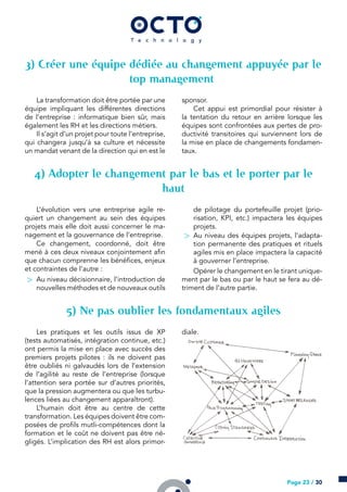 ) Créer une équipe dédiée au changement appuyée par le
top management
La transformation doit être portée par une
équipe impliquant les différentes directions
de l’entreprise : informatique bien sûr, mais
également les RH et les directions métiers.
Il s’agit d’un projet pour toute l’entreprise,
qui changera jusqu’à sa culture et nécessite
un mandat venant de la direction qui en est le
sponsor.
Cet appui est primordial pour résister à
la tentation du retour en arrière lorsque les
équipes sont confrontées aux pertes de pro-
ductivité transitoires qui surviennent lors de
la mise en place de changements fondamen-
taux.
) Adopter le changement par le bas et le porter par le
haut
L’évolution vers une entreprise agile re-
quiert un changement au sein des équipes
projets mais elle doit aussi concerner le ma-
nagement et la gouvernance de l’entreprise.
Ce changement, coordonné, doit être
mené à ces deux niveaux conjointement afin
que chacun comprenne les bénéfices, enjeux
et contraintes de l’autre :
> Au niveau décisionnaire, l’introduction de
nouvelles méthodes et de nouveaux outils
de pilotage du portefeuille projet (prio-
risation, KPI, etc.) impactera les équipes
projets.
> Au niveau des équipes projets, l’adapta-
tion permanente des pratiques et rituels
agiles mis en place impactera la capacité
à gouverner l’entreprise.
Opérer le changement en le tirant unique-
ment par le bas ou par le haut se fera au dé-
triment de l’autre partie.
) Ne pas oublier les fondamentaux agiles
Les pratiques et les outils issus de XP
(tests automatisés, intégration continue, etc.)
ont permis la mise en place avec succès des
premiers projets pilotes : ils ne doivent pas
être oubliés ni galvaudés lors de l’extension
de l’agilité au reste de l’entreprise (lorsque
l’attention sera portée sur d’autres priorités,
que la pression augmentera ou que les turbu-
lences liées au changement apparaîtront).
L’humain doit être au centre de cette
transformation. Les équipes doivent être com-
posées de profils mutli-compétences dont la
formation et le coût ne doivent pas être né-
gligés. L’implication des RH est alors primor-
diale.
Page 23 / 30
 