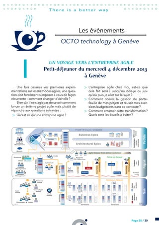 Les événements
OCTO technology à Genève
UN VOYAGE VERS L’ENTREPRISE AGILE
Petit-déjeuner du mercredi  décembre 
à Genève
Une fois passées vos premières expéri-
mentations sur les méthodes agiles, une ques-
tion doit forcément s’imposer à vous de façon
récurrente : comment changer d’échelle ?
Bien sûr, il ne s’agit pas de savoir comment
lancer un énième projet agile mais plutôt de
répondre aux questions suivantes :
> Qu’est ce qu’une entreprise agile ?
> L’entreprise agile chez moi, est-ce que
cela fait sens ? Jusqu’où dois-je ou jus-
qu’où puis-je aller sur le sujet ?
> Comment opérer la gestion de porte-
feuille de mes projets et réussir mes exer-
cices budgétaires dans ce contexte ?
> Comment entamer cette transformation ?
Quels sont les écueils à éviter ?
Page 25 / 30
 