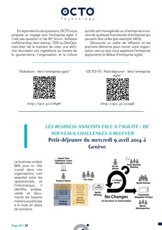 En répondant à ces questions, OCTO vous
propose un voyage vers l’entreprise agile. Il
n’est pas question ici de XP, Scrum, Software
craftsmanship, lean startup, TDD ou DevOps,
mais bien de la manière de créer une alchi-
mie réunissant ces ingrédients au travers de
la gouvernance, l’organisation et la culture
qu’elle soit managériale ou d’entreprise à tra-
vers de quelques frameworks d’entreprise qui
peuvent être utiles (par exemple SAFe).
Découvrez un cadre de réflexion et les
premiers éléments pour mener votre organi-
sation vers ce que nous appelons l’entreprise
apprenante (à défaut d’entreprise agile).
"Slideshare - Vers l’entreprise agile"
http://goo.gl/1VRqMI
"OCTO-TV : Petit-déjeuner - Vers l’entreprise
agile"
http://goo.gl/jssyQZ
LES BUSINESS ANALYSTS FACE A l’AGILITE : DE
NOUVEAUX CHALLENGES A RELEVER
Petit-déjeuner du mercredi  avril  à
Genève
Le business analyst
(BA) joue un rôle
crucial dans nos
organisations. Lien
essentiel entre les
opérationnels et
l’informatique, il
identifie, analyse,
valide et docu-
mente les besoins
métiers et participe
à la mise en place
de solutions.
Page 26 / 30
 