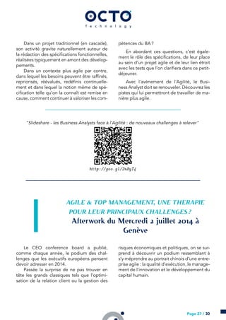 Dans un projet traditionnel (en cascade),
son activité gravite naturellement autour de
la rédaction des spécifications fonctionnelles,
réalisées typiquement en amont des dévelop-
pements.
Dans un contexte plus agile par contre,
dans lequel les besoins peuvent être raffinés,
repriorisés, réévalués, redéfinis continuelle-
ment et dans lequel la notion même de spé-
cification telle qu’on la connaît est remise en
cause, comment continuer à valoriser les com-
pétences du BA ?
En abordant ces questions, c’est égale-
ment le rôle des spécifications, de leur place
au sein d’un projet agile et de leur lien étroit
avec les tests que l’on clarifiera dans ce petit-
déjeuner.
Avec l’avènement de l’Agilité, le Busi-
ness Analyst doit se renouveler. Découvrez les
pistes qui lui permettront de travailler de ma-
nière plus agile.
"Slideshare - les Business Analysts face à l’Agilité : de nouveaux challenges à relever"
http://goo.gl/ZnByT4
AGILE & TOP MANAGEMENT, UNE THERAPIE
POUR LEUR PRINCIPAUX CHALLENGES ?
Afterwork du Mercredi  juillet  à
Genève
Le CEO conference board a publié,
comme chaque année, le podium des chal-
lenges que les exécutifs européens pensent
devoir adresser en 2014.
Passée la surprise de ne pas trouver en
tête les grands classiques tels que l’optimi-
sation de la relation client ou la gestion des
risques économiques et politiques, on se sur-
prend à découvrir un podium ressemblant à
s’y méprendre au portrait chinois d’une entre-
prise agile : la qualité d’exécution, le manage-
ment de l’innovation et le développement du
capital humain.
Page 27 / 30
 