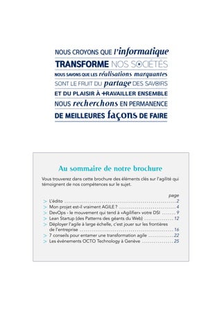Au sommaire de notre brochure
Vous trouverez dans cette brochure des éléments clés sur l’agilité qui
témoignent de nos compétences sur le sujet.
page
> L’édito . . . . . . . . . . . . . . . . . . . . . . . . . . . . . . . . . . . . . . . . . . . . . . . . . . . . . . . . . 2
> Mon projet est-il vraiment AGILE ? . . . . . . . . . . . . . . . . . . . . . . . . . . . . . 4
> DevOps - le mouvement qui tend à «Agilifier» votre DSI . . . . . . . 9
> Lean Startup (des Patterns des géants du Web) . . . . . . . . . . . . . . . 12
> Déployer l’agile à large échelle, c’est jouer sur les frontières
de l’entreprise . . . . . . . . . . . . . . . . . . . . . . . . . . . . . . . . . . . . . . . . . . . . . . . .16
> 7 conseils pour entamer une transformation agile . . . . . . . . . . . . .22
> Les événements OCTO Technology à Genève . . . . . . . . . . . . . . . . 25
 