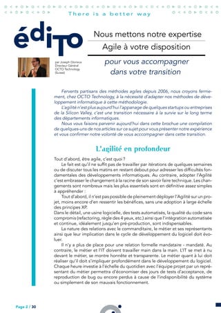 édiTo
par Joseph Glorieux
Directeur Général
OCTO Technology
(Suisse)
Nous mettons notre expertise
Agile à votre disposition
pour vous accompagner
dans votre transition
Fervents partisans des méthodes agiles depuis 2006, nous croyons ferme-
ment, chez OCTO Technology, à la nécessité d’adapter nos méthodes de déve-
loppement informatique à cette méthodologie.
L’agilité n’est plus aujourd’hui l’appanage de quelques startups ou entreprises
de la Silicon Valley, c’est une transition nécessaire à la survie sur le long terme
des départements informatiques.
Nous vous faisons parvenir aujourd’hui dans cette brochue une compilation
de quelques-uns de nos articles sur ce sujet pour vous présenter notre expérience
et vous confirmer notre volonté de vous acccompagner dans cette transition.
L’agilité en profondeur
Tout d’abord, être agile, c’est quoi ?
Le fait est qu’il ne suffit pas de travailler par itérations de quelques semaines
ou de discuter tous les matins en restant debout pour adresser les difficultés fon-
damentales des développements informatiques. Au contraire, adopter l’Agilité
c’est embrasser le changement à la racine de son savoir faire technique. Les chan-
gements sont nombreux mais les plus essentiels sont en définitive assez simples
à appréhender :
Tout d’abord, il n’est pas possible de pleinement déployer l’Agilité sur un pro-
jet, moins encore d’en ressentir les bénéfices, sans une adoption à large échelle
des principes XP.
Dans le détail, une usine logicielle, des tests automatisés, la qualité du code sans
compromis (refactoring, règle des 4 yeux, etc.) ainsi que l’intégration automatisée
et continue, idéalement jusqu’en pré-production, sont indispensables.
La nature des relations avec le commanditaire, le métier et ses représentants
ainsi que leur implication dans le cycle de développement du logiciel doit évo-
luer.
Il n’y a plus de place pour une relation formelle mandataire - mandaté. Au
contraire, le métier et l’IT doivent travailler main dans la main. L’IT se met à nu
devant le métier, se montre honnête et transparente. Le métier quant à lui doit
réaliser qu’il doit s’impliquer profondément dans le développement du logiciel.
Chaque heure investie à l’échelle du quotidien avec l’équipe projet par un repré-
sentant du métier permettra d’économiser des jours de tests d’acceptance, de
reproduction de bug ou encore perdus à cause de l’indisponibilité du système
ou simplement de son mauvais fonctionnement.
Page 2 / 30
 
