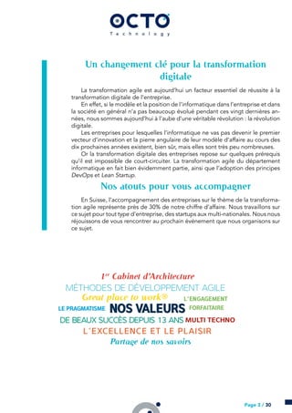 Un changement clé pour la transformation
digitale
La transformation agile est aujourd’hui un facteur essentiel de réussite à la
transformation digitale de l’entreprise.
En effet, si le modèle et la position de l’informatique dans l’entreprise et dans
la société en général n’a pas beaucoup évolué pendant ces vingt dernières an-
nées, nous sommes aujourd’hui à l’aube d’une véritable révolution : la révolution
digitale.
Les entreprises pour lesquelles l’informatique ne vas pas devenir le premier
vecteur d’innovation et la pierre angulaire de leur modèle d’affaire au cours des
dix prochaines années existent, bien sûr, mais elles sont très peu nombreuses.
Or la transformation digitale des entreprises repose sur quelques prérequis
qu’il est impossible de court-circuiter. La transformation agile du département
informatique en fait bien évidemment partie, ainsi que l’adoption des principes
DevOps et Lean Startup.
Nos atouts pour vous accompagner
En Suisse, l’accompagnement des entreprises sur le thème de la transforma-
tion agile représente près de 30% de notre chiffre d’affaire. Nous travaillons sur
ce sujet pour tout type d’entreprise, des startups aux multi-nationales. Nous nous
réjouissons de vous rencontrer au prochain événement que nous organisons sur
ce sujet.
Page 3 / 30
 