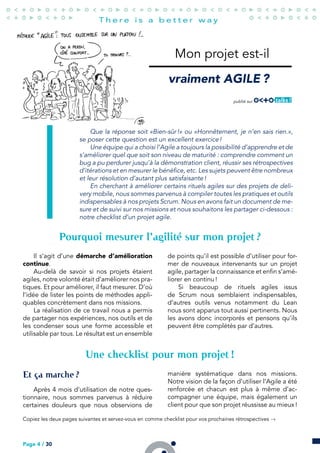 Mon projet est-il
vraiment AGILE ?
publié sur
Que la réponse soit «Bien-sûr !» ou «Honnêtement, je n’en sais rien.»,
se poser cette question est un excellent exercice !
Une équipe qui a choisi l’Agile a toujours la possibilité d’apprendre et de
s’améliorer quel que soit son niveau de maturité : comprendre comment un
bug a pu perdurer jusqu’à la démonstration client, réussir ses rétrospectives
d’itérations et en mesurer le bénéfice, etc. Les sujets peuvent être nombreux
et leur résolution d’autant plus satisfaisante !
En cherchant à améliorer certains rituels agiles sur des projets de deli-
very mobile, nous sommes parvenus à compiler toutes les pratiques et outils
indispensables à nos projets Scrum. Nous en avons fait un document de me-
sure et de suivi sur nos missions et nous souhaitons les partager ci-dessous :
notre checklist d’un projet agile.
Pourquoi mesurer l’agilité sur mon projet ?
Il s’agit d’une démarche d’amélioration
continue.
Au-delà de savoir si nos projets étaient
agiles, notre volonté était d’améliorer nos pra-
tiques. Et pour améliorer, il faut mesurer. D’où
l’idée de lister les points de méthodes appli-
quables concrètement dans nos missions.
La réalisation de ce travail nous a permis
de partager nos expériences, nos outils et de
les condenser sous une forme accessible et
utilisable par tous. Le résultat est un ensemble
de points qu’il est possible d’utiliser pour for-
mer de nouveaux intervenants sur un projet
agile, partager la connaissance et enfin s’amé-
liorer en continu !
Si beaucoup de rituels agiles issus
de Scrum nous semblaient indispensables,
d’autres outils venus notamment du Lean
nous sont apparus tout aussi pertinents. Nous
les avons donc incorporés et pensons qu’ils
peuvent être complétés par d’autres.
Une checklist pour mon projet !
Et ça marche ?
Après 4 mois d’utilisation de notre ques-
tionnaire, nous sommes parvenus à réduire
certaines douleurs que nous observions de
manière systématique dans nos missions.
Notre vision de la façon d’utiliser l’Agile a été
renforcée et chacun est plus à même d’ac-
compagner une équipe, mais également un
client pour que son projet réussisse au mieux !
Copiez les deux pages suivantes et servez-vous en comme checklist pour vos prochaines rétrospectives →
Page 4 / 30
 