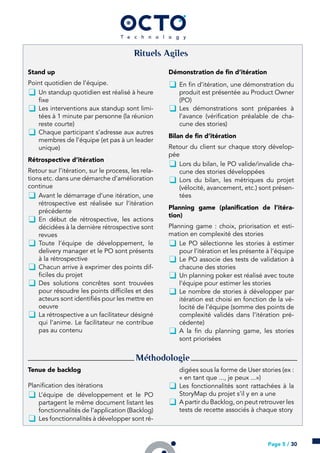 Rituels Agiles
Stand up
Point quotidien de l’équipe.
k Un standup quotidien est réalisé à heure
fixe
k Les interventions aux standup sont limi-
tées à 1 minute par personne (la réunion
reste courte)
k Chaque participant s’adresse aux autres
membres de l’équipe (et pas à un leader
unique)
Rétrospective d’itération
Retour sur l’itération, sur le process, les rela-
tions etc. dans une démarche d’amélioration
continue
k Avant le démarrage d’une itération, une
rétrospective est réalisée sur l’itération
précédente
k En début de rétrospective, les actions
décidées à la dernière rétrospective sont
revues
k Toute l’équipe de développement, le
delivery manager et le PO sont présents
à la rétrospective
k Chacun arrive à exprimer des points dif-
ficiles du projet
k Des solutions concrêtes sont trouvées
pour résoudre les points difficiles et des
acteurs sont identifiés pour les mettre en
oeuvre
k La rétrospective a un facilitateur désigné
qui l’anime. Le facilitateur ne contribue
pas au contenu
Démonstration de fin d’itération
k En fin d’itération, une démonstration du
produit est présentée au Product Owner
(PO)
k Les démonstrations sont préparées à
l’avance (vérification préalable de cha-
cune des stories)
Bilan de fin d’itération
Retour du client sur chaque story dévelop-
pée
k Lors du bilan, le PO valide/invalide cha-
cune des stories développées
k Lors du bilan, les métriques du projet
(vélocité, avancement, etc.) sont présen-
tées
Planning game (planification de l’itéra-
tion)
Planning game : choix, priorisation et esti-
mation en complexité des stories
k Le PO sélectionne les stories à estimer
pour l’itération et les présente à l’équipe
k Le PO associe des tests de validation à
chacune des stories
k Un planning poker est réalisé avec toute
l’équipe pour estimer les stories
k Le nombre de stories à développer par
itération est choisi en fonction de la vé-
locité de l’équipe (somme des points de
complexité validés dans l’itération pré-
cédente)
k A la fin du planning game, les stories
sont priorisées
Méthodologie
Tenue de backlog
Planification des itérations
k L’équipe de développement et le PO
partagent le même document listant les
fonctionnalités de l’application (Backlog)
k Les fonctionnalités à développer sont ré-
digées sous la forme de User stories (ex :
« en tant que ..., je peux ...»)
k Les fonctionnalités sont rattachées à la
StoryMap du projet s’il y en a une
k A partir du Backlog, on peut retrouver les
tests de recette associés à chaque story
Page 5 / 30
 