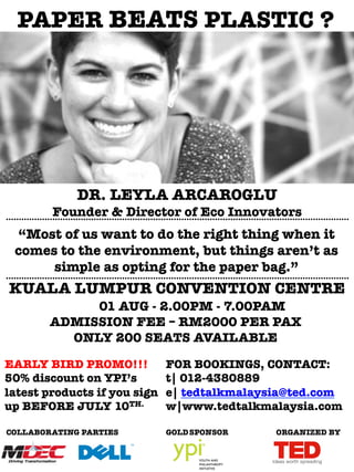 .....................................................................................................................................
“Most of us want to do the right thing when it
comes to the environment, but things aren’t as
simple as opting for the paper bag.”
.....................................................................................................................................
PAPER BEATS PLASTIC ?
DR. LEYLA ARCAROGLU
KUALA LUMPUR CONVENTION CENTRE
EARLY BIRD PROMO!!!
50% discount on YPI’s
latest products if you sign
up BEFORE JULY 10TH.

GOLDSPONSOR
COLLABORATING PARTIES
FOR BOOKINGS, CONTACT:
t| 012-4380889
e| tedtalkmalaysia@ted.com
w|www.tedtalkmalaysia.com
Founder & Director of Eco Innovators
01 AUG - 2.00PM - 7.00PAM
ADMISSION FEE – RM2000 PER PAX
ONLY 200 SEATS AVAILABLE
ORGANIZED BY
 