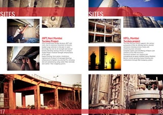 SITES                                                      SITES


        JNPT, Navi Mumbai                                          HPCL, Mumbai
        Turnkey Project                                            Turnkey project
        Only Transportaion Bridge Between JNPT and                 The PDA Structure, which supports the various
        cities. Due to extensive movement of Heavily               accessories of the oil refining, had its columns
        loaded cargo verhicles in the past 12 years                and beams showing serious cracks and
        the bridge has lost its all strength and started           reinforcing steel corrosion.
        heavily vibrating causing a threat of collapse.            Complete repairs and retrofitting of Beams and
        Turkey Project involved Strength enhancement               columns of the PDA structures
        of the spans                                               Structural members are repaired and
        Epoxy Grouting, Steel girders installation,                strengthened by epoxy modified Epoxy Modified
        replacement of almost all damaged Bearings,                Mortar, Cement grouting, Epoxy Grouting and
        enhancement of girders by external Pre-stressing           confinement through fiber wrapping system.
        and non-prestressing using carbon fiber laminate
        and Carbon- Fiber wrapping system.




17                                                                                                                    18
 