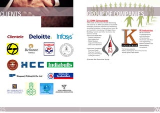 CLIENTS   GROUP OF COMPANIES
          21 SHM Consultants
          SHM stands for Structural Health Monitoring.
          The vision of 21 SHM Consultants is to provide
          intelligent Structural solutions for monitoring
          structural behaviour in long and short term. We
          are involved in monitoring of Bridges, Dams,
          Buildings, Tunnels and other structures. Our
                                                                                       IK Industries
                                                                                       We are involved
          services include                                                             in manufacturing
          •Structural Health Monitoring                                                and distribution
           - Sensors placement                                                         of Construction
           - Data Acquisition                                                          Chemicals and other
           - Modal Analysis                                                            civil engineering
           - Long term Monitoring                                                      industry products for
           - Short term Monitoring                                                     Waterproofing
                                                                                       compounds.
          •Structural Consulting                            For terrace, podiums.
           - Structural Audit                               Paints, Coatings for steel and Concrete.
           - Structural Analysis                            Anchor plates, fibre sheets.
           - Structural Proofchecking
           - Quality Assurance

          •Concrete Non Destructive Testing




25                                                                                                             26
 