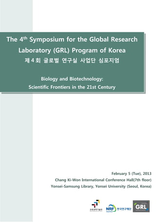 The 4th Symposium for the Global Research
   Laboratory (GRL) Program of Korea
     제 4 회 글로벌 연구실 사업단 심포지엄


           Biology and Biotechnology:
      Scientific Frontiers in the 21st Century




                                                 February 5 (Tue), 2013
                  Chang Ki-Won International Conference Hall(7th floor)
                Yonsei-Samsung Library, Yonsei University (Seoul, Korea)
 