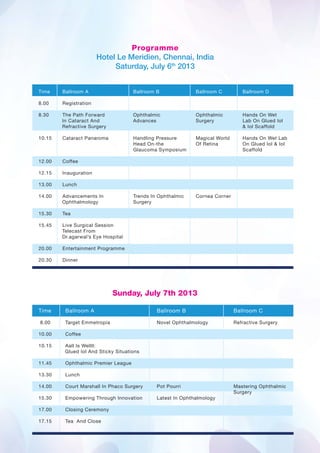 Programme
                       Hotel Le Meridien, Chennai, India
                            Saturday, July 6th 2013


Time    Ballroom A                   Ballroom B              Ballroom C         Ballroom D

8.00    Registration

8.30    The Path Forward             Ophthalmic              Ophthalmic         Hands On Wet
        In Cataract And              Advances                Surgery            Lab On Glued Iol
        Refractive Surgery                                                      & Iol Scaffold

10.15   Cataract Panaroma            Handling Pressure       Magical World      Hands On Wet Lab
                                     Head On-the             Of Retina          On Glued Iol & Iol
                                     Glaucoma Symposium                         Scaffold

12.00   Coffee

12.15   Inauguration

13.00   Lunch

14.00   Advancements In              Trends In Ophthalmic    Cornea Corner
        Ophthalmology                Surgery

15.30   Tea

15.45   Live Surgical Session
        Telecast From
        Dr.agarwal’s Eye Hospital

20.00   Entertainment Programme

20.30   Dinner




                             Sunday, July 7th 2013

Time     Ballroom A                           Ballroom B                     Ballroom C

8.00     Target Emmetropia                    Novel Ophthalmology            Refractive Surgery

10.00    Coffee

10.15    Aall Is Wellll:
         Glued Iol And Sticky Situations

11.45    Ophthalmic Premier League

13.30    Lunch

14.00    Court Marshall In Phaco Surgery      Pot Pourri                     Mastering Ophthalmic
                                                                             Surgery
15.30    Empowering Through Innovation        Latest In Ophthalmology

17.00    Closing Ceremony

17.15    Tea And Close
 