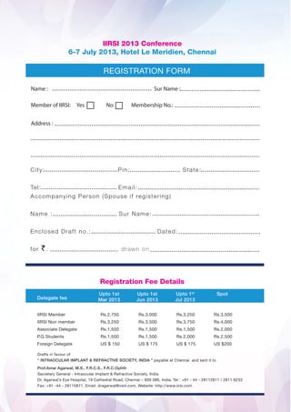 IIRSI 2013 Conference
                 6-7 July 2013, Hotel Le Meridien, Chennai




Name :                                        Sur Name :

Member of IIRSI:     Yes     No       Membership No.:


Address :




                           Registration Fee Details
                           Upto 1st    Upto 1st         Upto 1st    Spot
  Delegate fee             Mar 2013    Jun 2013         Jul 2013


  IIRSI Member             Rs.2,750     Rs.3,000        Rs.3,250   Rs.3,500
  IIRSI Non member         Rs.3,250     Rs.3,500        Rs.3,750   Rs.4,000
  Associate Delegate       Rs.1,500     Rs.1,500        Rs.1,500   Rs.2,000
  P.G.Students             Rs.1,500     Rs.1,500        Rs.2,000   Rs.2,500
  Foreign Delegate         US $ 150     US $ 175        US $ 175   US $200
 