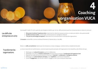 S h i f t &
I n n o v a t i o n
Une enquête* menée fin 2018 auprès de 1400 dirigeants révèlent que les trois défis prioritaires que leurs entreprises devront releveren 2019 sont :
• Réinventeretaméliorerl’expérienceclient,notamment en créant de nouveaux services, en créantune relation ultra-personnalisée
• Accélérerle timetomarket, en étant agile, en fonctionnant en intelligence collective
• Tirerpartiles technologiesémergentes,notamment lié à la transformation numérique des organisations
L’innovation est dentifiée comme contribuant fortement à l’atteinte de ces trois défis.
Lesdéfisdes
entreprisesen2019
Transformerles
organisations
Relever ces défis,setransformer devient pour les entreprises un enjeu stratégique condition de leur compétitivité durable.
La mise en œuvre de ces transformations concernetoutes les parties prenantes de l’organisation et les interpelle sur des thèmes tels que :
• Développerune cultured’innovationouverte et collaborative
• Développerune culture d’initiative,d’autonomie afin que chacuncontribue à l’améliorationdel’expérienceclient
• Repenserles modes de fonctionnement en favorisant la diversité,la collaboration,l’intelligencecollective,
• Développerune cultured’alliance,deréseau etde coopétition au sein de son écosystème
• Susciter l’engagement,créerdu sens collectif, s’engager en tant qu’en entreprise responsable
Coaching
organisation VUCA
4
* : Les Echos Innovateurs –CGI, novembre2018synthicia
 