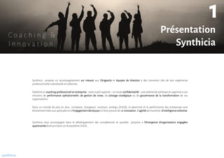 Diplômé en coaching professionnel en entreprise, votre coach apporte – en toute confidentialité - une extériorité politique et cognitive à vos
missions de performance opérationnelle, de gestion de crises, de pilotage stratégique ou de gouvernance de la transformation de vos
organisations.
Synthicia propose un accompagnement sur mesure aux Dirigeants et équipes de direction à des moments clés de leur expérience
professionnelle individuelle et collective.
Dans un monde de plus en plus complexe, changeant, incertain, ambigu (VUCA), la pérennité et la performance des entreprises sont
étroitement liées aux aptitudes et à l’engagementdeséquipesà faire preuve de co-innovation,d’agilitépermanente,d’intelligencecollective.
Synthicia vous accompagne dans le développement des compétences et qualités propices à l’émergence d‘organisations engagées
apprenantesévoluant dans un écosystème VUCA.
synthicia
Présentation
Synthicia
1
1
C o a c h i n g &
I n n o v a t i o n
 