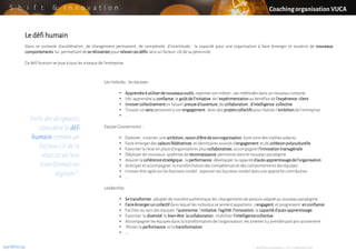 S h i f t & I n n o v a t i o n
Le défihumain
Dans ce contexte d’accélération, de changement permanent, de complexité, d’incertitude, la capacité pour une organisation à faire émerger et soutenir de nouveaux
comportements lui permettantde se réinventerpour relevercesdéfis sera un facteur clé de sa pérennité.
Ce défi humain se joue à tous les niveaux de l’entreprise.
Coachingorganisation VUCA
89% des dirigeants
considère le défi
humaincomme un
facteur clé de la
réussite de leur
transformation
digitale*.
Les Individu , les équipes :
• Apprendreà utiliserdenouveauxoutils,repenserson métier , ses méthodes dans un nouveau contexte
• (ré)-apprendrela confiance,le goûtdel’initiative de l’expérimentationau bénéfice de l’expérience client
• Innovercollectivementen faisant preuved’ouverture,de collaboration, d’intelligence collective
• Trouver un senspersonnelà son engagement dans des projetscollectifspour réaliser l’ambitionde l’entreprise
• ...
Equipe Gouvernance :
• Elaborer, incarner une ambition,raisond’êtredesonorganisation,faire vivre des mythes aidants,
• Faire émergerdes valeursfédératrices et identitaires sources d’engagement et de cohésionpolyculturelle
• Favoriser la mise en place d’organisations plus collaboratives,accompagnerl’innovationmanagériale
• Déployerde nouveaux systèmes de reconnaissance pertinents dans le nouveau paradigme
• Assurer la cohérencestratégique, la performance,développer la capacité d’auto-apprentissagedel’organisation
• Anticiper et accompagner la transformation des compétenceset des comportementsdes équipes
• Innover être agile sur les business model , repenserses business model dans une approchecontributive
• ...
Leadership
• Setransformer,adopter de manière authentique les changements de posture adapté au nouveau paradigme
• Faireémergeruncollectifdans lequel les individus se sentent appartenir, s’engagent,et progressent enconfiance
• Faciliter au sein des équipes l’autonomie,l’initiative,l’agilité,l’innovation,la capacitéd’auto-apprentissage
• Favoriser la diversité,le bien-être,lacollaboration, mobiliser l’intelligencecollective
• Accompagnerles équipes dans la transformation de l’organisation, les amener à y prendrepartpro-activement
• Piloter la performance,et la transformation
• ...
synthicia * : Les Echos Innovateurs –CGI, novembre2018
 