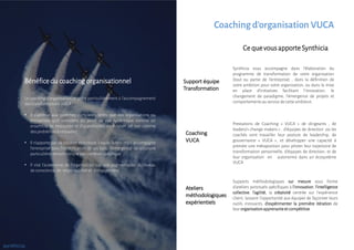 Supports méthodologiques sur mesure sous forme
d’ateliers ponctuels spécifiques à l’innovation, l’intelligence
collective, l’agilité, la créativité centrée sur l’expérience
client, laissant l’opportunité aux équipes de façonner leurs
outils innovants, d’expérimenter la première itération de
leur organisationapprenanteetcompétitive.
Prestations de Coaching « VUCA » de dirigeants , de
leaders/« change makers » , d’équipes de direction ,où les
coachés vont travailler leur posture de leadership, de
gouvernance « VUCA », et développer une capacité à
prendre une métaposition pour piloter leur trajectoire de
transformation personnelle, d’équipes de direction, et de
leur organisation en autonomie dans un écosystème
VUCA
Coaching
VUCA
Ateliers
méthodologiques
expérientiels
Le coaching d’organisation se prête particulièrement à l’accompagnement
des transformations VUCA :
• Il s’adresse aux systèmes complexes telles que des organisations ou
entreprises qu’il considère du point de vue systémique comme un
ensemble de ressources et d’opportunités en relation (et non comme
des problèmes à résoudre)
• Il n’apporte pas de solution extérieure « toute faite », mais accompagne
l’entreprise dans l’identification de ses buts, l’émergence de solutions
particulières tenant compte son contexte spécifique
• Il vise l’autonomie de l’organisation par une augmentation du niveau
de conscience, de responsabilité et d’engagement
Bénéficedu coachingorganisationnel
Ce quevousapporteSynthicia
Synthicia vous accompagne dans l’élaboration du
programme de transformation de votre organisation
(tout ou partie de l’entreprise) , dans la définition de
votre ambition pour votre organisation, ou dans la mise
en place d’initiatives facilitant l’innovation, le
changement de paradigme, l’émergence de projets et
comportementsau service de cette ambition.
Support équipe
Transformation
Coaching d’organisation VUCA
synthicia
 