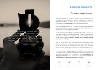 Dirigeants, membres des comités de direction, leaders d’organisation, de
l’innovation, de la transformation, Synthicia vous propose une prestation
d’Executive Coaching sous forme de séances individuelles pour vous
accompagnerà des momentsclésde votre parcoursprofessionnel.
En définitive, chaque Executive coaching, au delà de la demande initiale,
est un processus de cocréation unique et transformant, durant lequel votre
coach vous accompagne dans le déploiement de vos potentialités, d’une
plus grande autonomie sur les situations, vous permettant de piloter de
votretrajectoireavec efficience,authenticitéet bien-être.
Ce que vous apporteSynthicia
Selon vos besoins il peut s’agir de s’adapter à une crise, d’améliorer votre
performance, de relever de nouveaux défis , gérer une transition de vie, ou
encore de repenser en profondeur votre gouvernance, votre leadership
dans un contexte radicalementdifférent ou un nouveau paradigme (VUCA).
Votre coach n’intervient pas sur le contenu de votre vie professionnelle
dont vous restez l’expert, il est extérieur à toutes influences de pouvoir ou
de cognitions issues de votre environnement.
Lors des séances votre coach crée les conditions favorables à une prise de
recul sur des situations difficiles, complexes ou stressantes, favorisant une
plus grande lucidité dans la compréhension de votre contexte et de vous-
même, vous permettant de décider etmettre en place la meilleure stratégie
pourréaliservosambitions.
Coaching dirigeants
« 86 % des entreprises considère avoir « au
minimum » amorti leur investissement ; 28% on
atteint un ROI entre 10 et 49 fois l’investissement ;
19% avoir atteint plus de 50 fois le coût du
coaching ».*
synthicia
Améliorer sa
performance
Vivre une
transition
Relever de
nouveaux défis
Changerde
paradigme
* 2016 ICF global coaching study
 