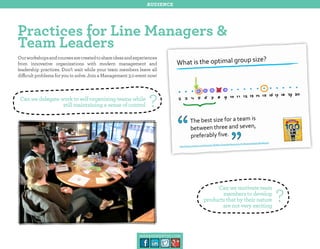 audience

Practices for Line Managers &
Team Leaders
Our workshops and courses are created to share ideas and experiences
from innovative organizations with modern management and
leadership practices. Don’t wait while your team members leave all
difficult problems for you to solve. Join a Management 3.0 event now!

Can we delegate work to self-organizing teams while
still maintaining a sense of control

?

Can we motivate team
members to develop
products that by their nature
are not very exciting

management30.com

?

 