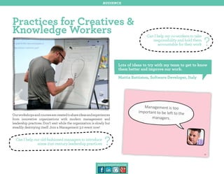audience

Practices for Creatives &
Knowledge Workers

Can I help my co-workers to take
responsibility and hold them
accountable for their work

?

Lots of ideas to try with my team to get to know
them better and improve our work.
Mattia Battiston, Software Developer, Italy

Our workshops and courses are created to share ideas and experiences
from innovative organizations with modern management and
leadership practices. Don’t wait while the organization is slowly but
steadily destroying itself. Join a Management 3.0 event now!

Can I help our old-fashioned managers to introduce
some 21st century leadership practices

?

management30.com

 