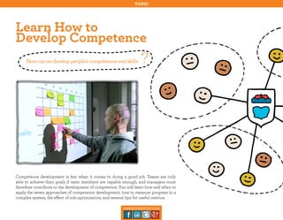 topic

Learn How to
Develop Competence
How can we develop people’s competences and skills

?

Competence development is key when it comes to doing a good job. Teams are only
able to achieve their goals if team members are capable enough, and managers must
therefore contribute to the development of competence. You will learn how and when to
apply the seven approaches of competence development, how to measure progress in a
complex system, the effect of sub-optimization, and several tips for useful metrics.
management30.com

 