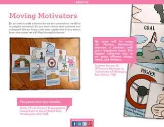 exercise

Moving Motivators
Do you need to make a decision but are you unsure about the effects
on people’s motivation? Do you want to know what motivates your
colleagues? Are you hiring a new team member and do you want to
know what makes her tick? Play Moving Motivators!

My team will be using
the Moving Motivators
exercise, a problem wall
and a happiness index. The
biggest takeaway was to
try many different things,
tweak, and try more.
Andrew Brown, Sr.
IT Project Manager at
University of Michigan,
Ann Arbor, USA

The games were very valuable.
Robie Wood, Project Management
Consultant at showVALUE LLC,
Washington DC, USA
management30.com

 