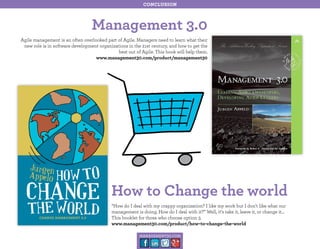 conclusion

Management 3.0
Agile management is an often overlooked part of Agile. Managers need to learn what their
new role is in software development organizations in the 21st century, and how to get the
best out of Agile. This book will help them.
www.management30.com/product/management30

How to Change the world
“How do I deal with my crappy organization? I like my work but I don’t like what our
management is doing. How do I deal with it?” Well, it’s take it, leave it, or change it…
This booklet for those who choose option 3.
www.management30.com/product/how-to-change-the-world
management30.com

 