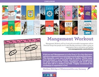 conclusion

Mangement Workout
Management Workout will be a book with actionable management advice.
Practical things that people can do next Monday morning, in order to grow an
organization that is innovative and healthy.
www.management30.com/workouts/

A fad you say? Management 3.0 is far from it. It’s a fact that more
and more organizations are moving towards agile methodologies.
This demands a new way of thinking for leaders. Whilst many
have developed a new mindset and practice it, Management
3.0 gives concrete tools, names, metaphors, and much much
more that add to a leader’s tool belt. I highly recommend the
workshops to experience it live!
Matthew Aldridge at Whatevermobile.com, Germany
management30.com

 