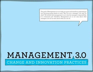 The goal of Management 3.0 is to help you grow and transform organizations
into becoming great places to work. ”But, I’m not a manager”, you say? So
what? We believe that management is not only the managers’ responsibility.
It is everyone’s job! Therefore, Management 3.0 is not only about what
managers can do, but also about what you can do.

MANAGEMENT 3.0

change and innovation practices

 