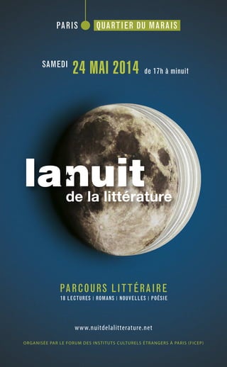 PARCOURS LITTÉRAIRE
18 LECTURES ROMANS NOUVELLES POÉSIE
www.nuitdelalitterature.net
ORGANISÉE PAR LE FORUM DES INSTITUTS CULTURELS ÉTRANGERS À PARIS (FICEP)
PARIS QUARTIER DU MARAIS
SAMEDI
24 MAI 2014 de 17h à minuit
 