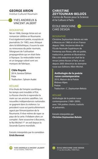 ÉCOLE BRIOCHINE CAKE DESIGN
17 rue des Écouffes, 75004 Paris
CHRISTINE
ZEYTOUNIAN-BELOÜS
Centre de Russie pour la Science
et la Culture à Paris
ÉCOLE BRIOCHINE
CAKE DESIGN
BIOGRAPHIE
Christine Zeytounian-Beloüs est née
à Moscou en 1960 et vit en France
depuis 1966. Ancienne élève de
l’Ecole Normale Supérieure de
Fontenay aux Roses, elle est poète,
traductrice, peintre et illustratrice.
Elle a été rédactrice en chef de la
revue Lettres Russes à Paris, et est
depuis 2005 directrice du domaine
russe aux Editions Albin Michel.
Anthologie de la poésie
russe contemporaine
2010, Maison de la Poésie
Rhônes-Alpes
Poésie
Traduction : C. Zeytounian-Beloüs
RÉSUMÉ
Anthologie de la poésie russe
contemporaine (1989-2009),
avec 104 poètes choisis, traduits
et présentés.
Extraits interprétés par
Christine Zeytounian-Beloüs
17YVES ANDRIEUX & VINCENT JALBERT
55 rue Charlot, 75003 Paris
GEORGE ARION
Institut Culturel Roumain
YVES ANDRIEUX &
VINCENT JALBERT
BIOGRAPHIE
Né en 1946, George Arion est un
romancier célèbre en Roumanie.
Il est également poète, essayiste et
journaliste. En 1983, avec Attaque
dans la bibliothèque, il ouvre la voie
au renouveau du polar roumain,
l’éloignant de l’utilisation
propagandiste qui en était faite
à l’époque. Sa redoutable ironie
et un langage coloré sont ses
marques de fabrique.
Cible Royale
2014, Genèse Édition
Polar
Traduction : Sylvain Audet
RÉSUMÉ
À la chute de l’empire soviétique,
les temps sont troublés à l’Est.
La Russie cherche à reprendre la
main sur ses anciens satellites. Les
nouvelles indépendances nationales
se gagnent dans la violence. Le
président russe est particulièrement
agacé par l’émancipation de la
Roumanie. Il rêve même de rayer ce
pays de la carte. Il élabore alors un
complot : faire assassiner à Bucarest,
le Roi Michel 1er en exil depuis la
Seconde Guerre mondiale.
Extraits interprétés par le comédien
Erick Boronat
16
 