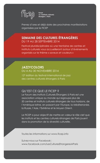 Prenez d’ores et déjà date des prochaines manifestations
organisées par le FICEP
SEMAINE DES CULTURES ÉTRANGÈRES
DU 19 AU 28 SEPTEMBRE 2014
Festival pluridisciplinaire où une trentaine de centres et
instituts culturels vous accueilleront autour d’événements
organisés sur le thème « saveurs et couleurs »
JAZZYCOLORS
DU 4 AU 30 NOVEMBRE 2014
12e édition du festival international de jazz
des centres culturels étrangers à Paris
QU’EST CE QUE LE FICEP ?
Le Forum des Instituts Culturels Étrangers à Paris est une
association unique au monde qui regroupe plus de
50 centres et instituts culturels étrangers de tous horizons, de
l’Amérique latine, en passant par l’Europe, la Méditerranée,
la Russie, l’Asie, l’Extrême et le Moyen Orient.
Le FICEP a pour objectif de mettre en valeur le rôle clef que
les instituts et les centres culturels étrangers de Paris jouent
dans la promotion de la diversité culturelle.
Toutes les informations sur www.ficep.info
Suivez-nous sur Facebook :
www.facebook.com/LesCulturesEtrangeresAParis
 